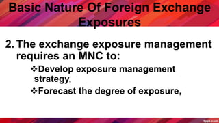 Basic Nature Of Foreign Exchange
Exposures
2. The exchange exposure management
requires an MNC to:
Develop exposure management
strategy,
Forecast the degree of exposure,
 