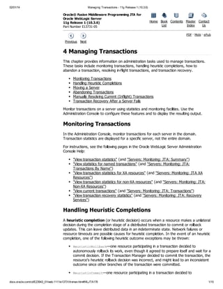 02/01/14

Managing Transactions - 11g Release 1 (10.3.6)

Oracle® Fusion Middleware Programming JTA for
Oracle WebLogic Server
11g Release 1 (10.3.6)
Part Number E13731-05

Home Book Contents Master Contact
List
Index
Us
PDF · Mobi · ePub

Previous Next

4 Managing Transactions
This chapter provides information on administration tasks used to manage transactions.
These tasks include monitoring transactions, handling heuristic completions, how to
abandon a transaction, resolving in-flight transactions, and transaction recovery.
Monitoring Transactions
Handling Heuristic Completions
Moving a Server
Abandoning Transactions
Manually Resolving Current (Inflight) Transactions
Transaction Recovery After a Server Fails
Monitor transactions on a server using statistics and monitoring facilities. Use the
Administration Console to configure these features and to display the resulting output.

Monitoring Transactions
In the Administration Console, monitor transactions for each server in the domain.
Transaction statistics are displayed for a specific server, not the entire domain.
For instructions, see the following pages in the Oracle WebLogic Server Administration
Console Help:
"View transaction statistics" (and "Servers: Monitoring: JTA: Summary")
"View statistics for named transactions" (and "Servers: Monitoring: JTA:
Transactions By Name")
"View transaction statistics for XA resources" (and "Servers: Monitoring: JTA XA
Resources")
"View transaction statistics for non-XA resources" (and "Servers: Monitoring: JTA:
Non-XA Resources")
"View current transactions" (and "Servers: Monitoring: JTA: Transactions")
"View transaction recovery statistics" (and "Servers: Monitoring: JTA: Recovery
Services")

Handling Heuristic Completions
A heuristic completion (or heuristic decision) occurs when a resource makes a unilateral
decision during the completion stage of a distributed transaction to commit or rollback
updates. This can leave distributed data in an indeterminate state. Network failures or
resource timeouts are possible causes for heuristic completion. In the event of an heuristic
completion, one of the following heuristic outcome exceptions may be thrown:
Huitcolak
e r s i R l b c —one resource participating in a transaction decided to

autonomously rollback its work, even though it agreed to prepare itself and wait for a
commit decision. If the Transaction Manager decided to commit the transaction, the
resource's heuristic rollback decision was incorrect, and might lead to an inconsistent
outcome since other branches of the transaction were committed.
Huitcomt
e r s i C m i —one resource participating in a transaction decided to
docs.oracle.com/cd/E23943_01/web.1111/e13731/trxman.htm#WLJTA178

1/15

 
