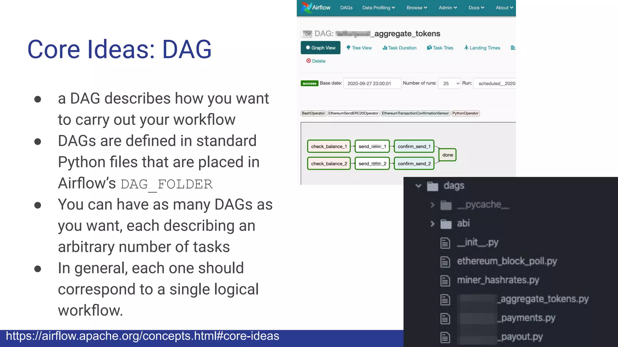 Core Ideas: DAG
● a DAG describes how you want
to carry out your workﬂow
● DAGs are deﬁned in standard
Python ﬁles that are placed in
Airﬂow’s DAG_FOLDER
● You can have as many DAGs as
you want, each describing an
arbitrary number of tasks
● In general, each one should
correspond to a single logical
workﬂow.
https://airflow.apache.org/concepts.html#core-ideas
 