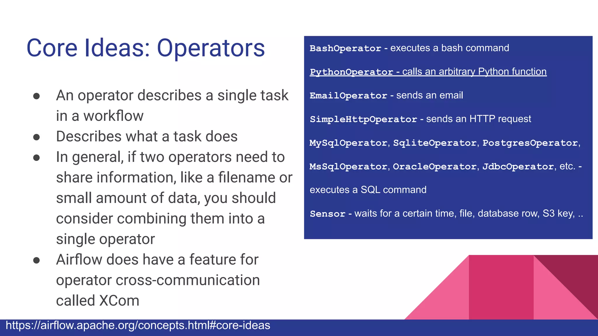 Core Ideas: Operators
● An operator describes a single task
in a workﬂow
● Describes what a task does
● In general, if two operators need to
share information, like a ﬁlename or
small amount of data, you should
consider combining them into a
single operator
● Airﬂow does have a feature for
operator cross-communication
called XCom
https://airflow.apache.org/concepts.html#core-ideas
BashOperator - executes a bash command
PythonOperator - calls an arbitrary Python function
EmailOperator - sends an email
SimpleHttpOperator - sends an HTTP request
MySqlOperator, SqliteOperator, PostgresOperator,
MsSqlOperator, OracleOperator, JdbcOperator, etc. -
executes a SQL command
Sensor - waits for a certain time, file, database row, S3 key, ..
 