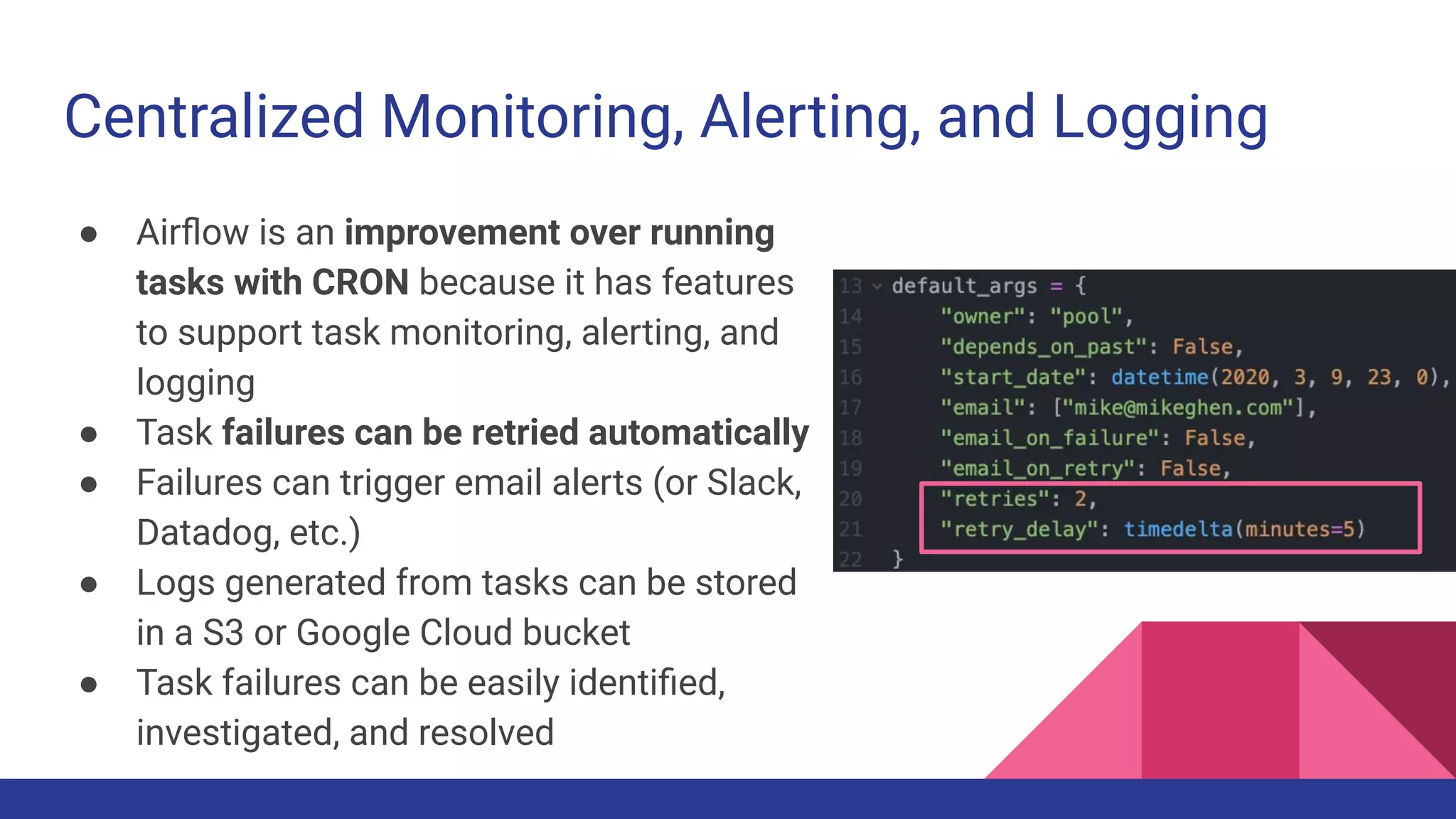 Centralized Monitoring, Alerting, and Logging
● Airﬂow is an improvement over running
tasks with CRON because it has features
to support task monitoring, alerting, and
logging
● Task failures can be retried automatically
● Failures can trigger email alerts (or Slack,
Datadog, etc.)
● Logs generated from tasks can be stored
in a S3 or Google Cloud bucket
● Task failures can be easily identiﬁed,
investigated, and resolved
 
