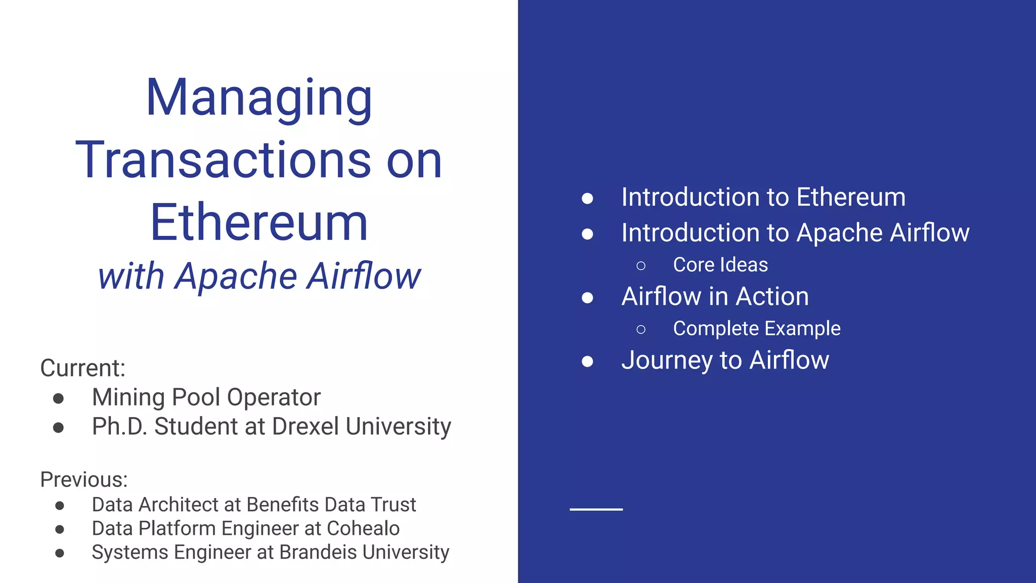 Managing
Transactions on
Ethereum
with Apache Airﬂow
Current:
● Mining Pool Operator
● Ph.D. Student at Drexel University
Previous:
● Data Architect at Beneﬁts Data Trust
● Data Platform Engineer at Cohealo
● Systems Engineer at Brandeis University
● Introduction to Ethereum
● Introduction to Apache Airﬂow
○ Core Ideas
● Airﬂow in Action
○ Complete Example
● Journey to Airﬂow
 