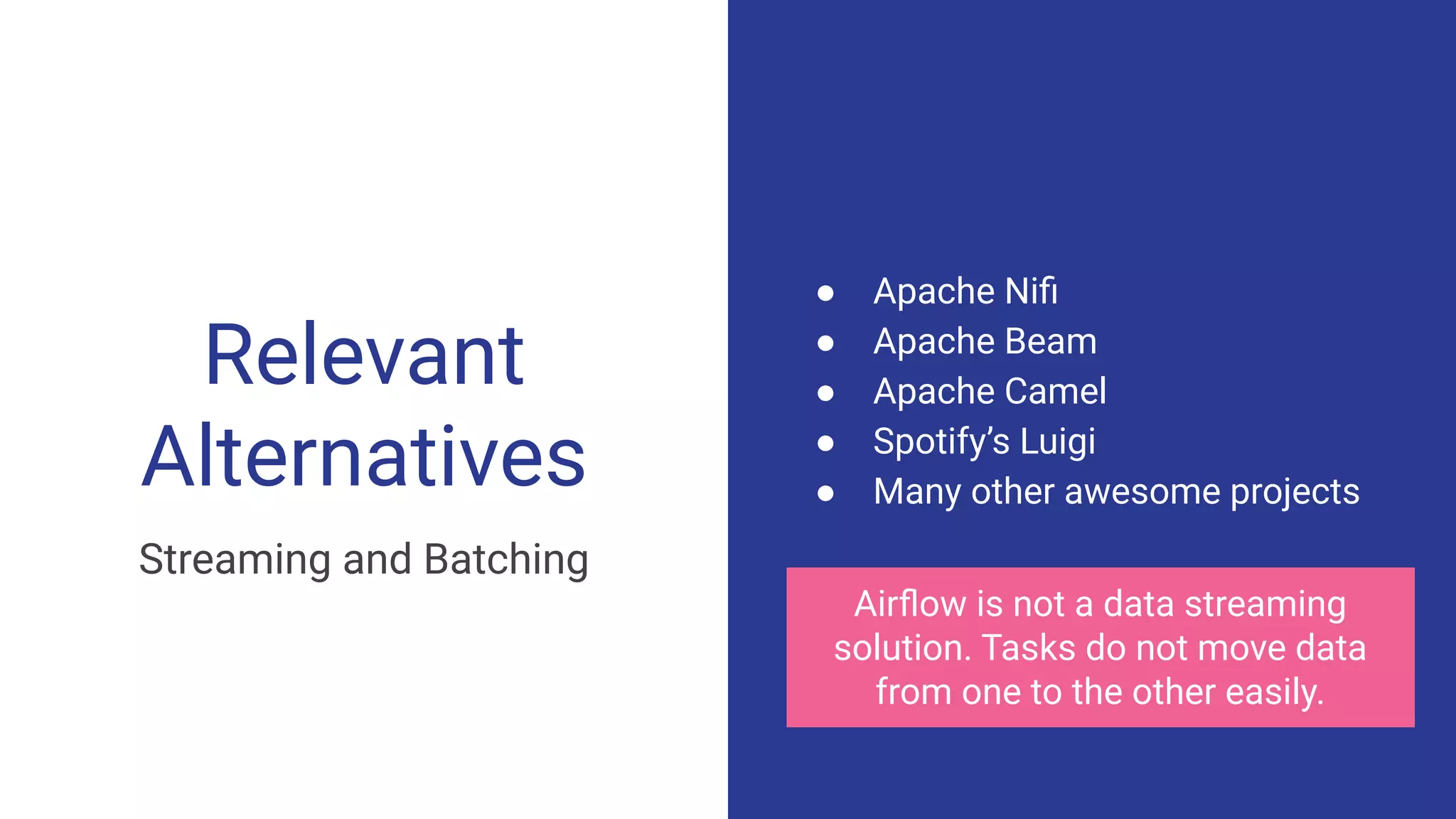 Relevant
Alternatives
● Apache Niﬁ
● Apache Beam
● Apache Camel
● Spotify’s Luigi
● Many other awesome projects
Airﬂow is not a data streaming
solution. Tasks do not move data
from one to the other easily.
Streaming and Batching
 
