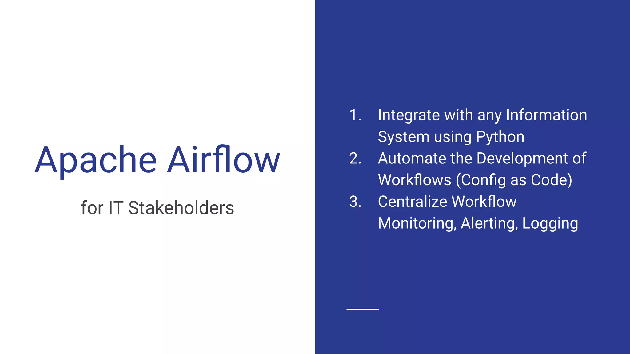 Apache Airﬂow
for IT Stakeholders
1. Integrate with any Information
System using Python
2. Automate the Development of
Workﬂows (Conﬁg as Code)
3. Centralize Workﬂow
Monitoring, Alerting, Logging
 