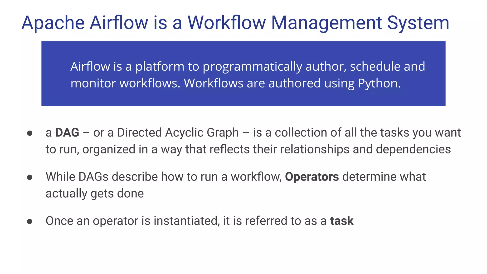 Apache Airﬂow is a Workﬂow Management System
● a DAG – or a Directed Acyclic Graph – is a collection of all the tasks you want
to run, organized in a way that reﬂects their relationships and dependencies
● While DAGs describe how to run a workﬂow, Operators determine what
actually gets done
● Once an operator is instantiated, it is referred to as a task
Airﬂow is a platform to programmatically author, schedule and
monitor workﬂows. Workﬂows are authored using Python.
 