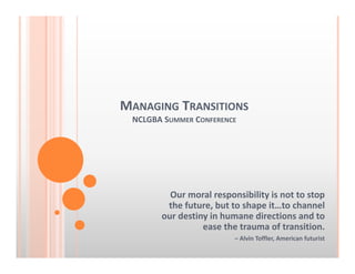MANAGING TRANSITIONS
NCLGBA SUMMER CONFERENCE
Our moral responsibility is not to stop 
the future, but to shape it…to channel 
our destiny in humane directions and to 
ease the trauma of transition. 
– Alvin Toffler, American futurist 
 