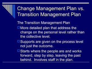 Change Management Plan vs.
Transition Management Plan
The Transition Management Plan
More detailed plan that address the
change on the personal level rather than
the collective level.
Supports are given on the process level
not just the outcome.
Starts where the people are and works
forward, step by step, leaving the past
behind. Involves staff in the plan.
 