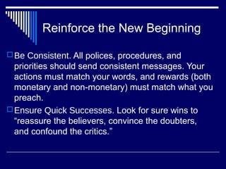 Reinforce the New Beginning
Be Consistent. All polices, procedures, and
priorities should send consistent messages. Your
actions must match your words, and rewards (both
monetary and non-monetary) must match what you
preach.
Ensure Quick Successes. Look for sure wins to
“reassure the believers, convince the doubters,
and confound the critics.”
 