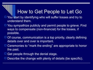 How to Get People to Let Go
 You start by identifying who will suffer losses and try to
understand them.
 You sympathize publicly and permit people to grieve. Find
ways to compensate (non-financial) for the losses, if
possible.
 Of course, communication is a top priority, clearly defining
details over and over is important.
 Ceremonies to “mark the ending” are appropriate to honor
the past.
 Get people through the denial stage.
 Describe the change with plenty of details (be specific).
 