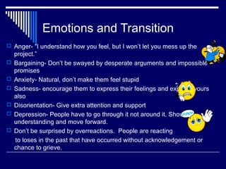Emotions and Transition
 Anger- “I understand how you feel, but I won’t let you mess up the
project.”
 Bargaining- Don’t be swayed by desperate arguments and impossible
promises
 Anxiety- Natural, don’t make them feel stupid
 Sadness- encourage them to express their feelings and express yours
also
 Disorientation- Give extra attention and support
 Depression- People have to go through it not around it. Show
understanding and move forward.
 Don’t be surprised by overreactions. People are reacting
to loses in the past that have occurred without acknowledgement or
chance to grieve.
 