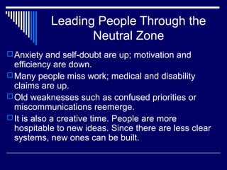 Leading People Through the
Neutral Zone
Anxiety and self-doubt are up; motivation and
efficiency are down.
Many people miss work; medical and disability
claims are up.
Old weaknesses such as confused priorities or
miscommunications reemerge.
It is also a creative time. People are more
hospitable to new ideas. Since there are less clear
systems, new ones can be built.
 