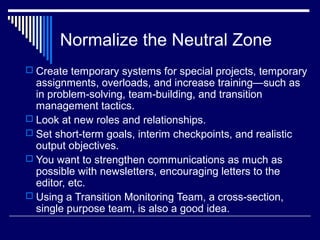Normalize the Neutral Zone
 Create temporary systems for special projects, temporary
assignments, overloads, and increase training—such as
in problem-solving, team-building, and transition
management tactics.
 Look at new roles and relationships.
 Set short-term goals, interim checkpoints, and realistic
output objectives.
 You want to strengthen communications as much as
possible with newsletters, encouraging letters to the
editor, etc.
 Using a Transition Monitoring Team, a cross-section,
single purpose team, is also a good idea.
 