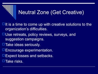 Neutral Zone (Get Creative)
It is a time to come up with creative solutions to the
organization’s difficulties.
Use retreats, policy reviews, surveys, and
suggestion campaigns.
Take ideas seriously.
Encourage experimentation.
Expect losses and setbacks.
Take risks.
 