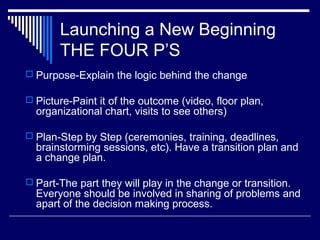 Launching a New Beginning
THE FOUR P’S
 Purpose-Explain the logic behind the change
 Picture-Paint it of the outcome (video, floor plan,
organizational chart, visits to see others)
 Plan-Step by Step (ceremonies, training, deadlines,
brainstorming sessions, etc). Have a transition plan and
a change plan.
 Part-The part they will play in the change or transition.
Everyone should be involved in sharing of problems and
apart of the decision making process.
 