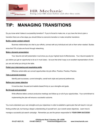 TIP: MANAGING TRANSITIONS
Do you know what it takes to successfully transition? If you’re forced to make one, or you have the time to plan a

transition there are a few steps you should follow to overcome transition or make smoother transitions:

Build a career contact network

        Business relationships are vital to your efforts, connect with any individual and call on them when needed. Studies

show that 75% of jobs are found through networking.

Make a dynamic presentation

        Your résumé and self presentation must show you at your highest level of effectiveness. Your résumé speaks for

you before you get an opportunity to do so in must cases – be sure that what it says is an excellent representation of who

you are and what you bring to the table.

Polish your interviewing and negotiating skills

        Effective verbal skills can convert opportunities into job offers. Practice, Practice, Practice.

Take a personal inventory

        Identify past successes, current strengths, overall work style and personal preferences.

Refine your career objective

        It must be clear, focused and realistic-based firmly on your strengths and goals.

Be through and persistent

        Write effective letters conduct productive meetings and follow-up on all of your opportunities. Your commitment to

        implementing the plan will ensure a successful outcome.



You must understand your own strengths and your objectives in order to establish a game plan that will result in not just

finding another job, but having a deeper understanding of yourself and your overall career objectives. Learn how to

manage a successful job search campaign. Remember you are the person responsible for YOUR OWN SUCCESS!



                                          4750 Bourke Road, Columbus, OH 43229
        614-271-6237 (P)          614-987-5348 (F)       hrmechanicllc@yahoo.com               www.hrmechanicllc.com
 