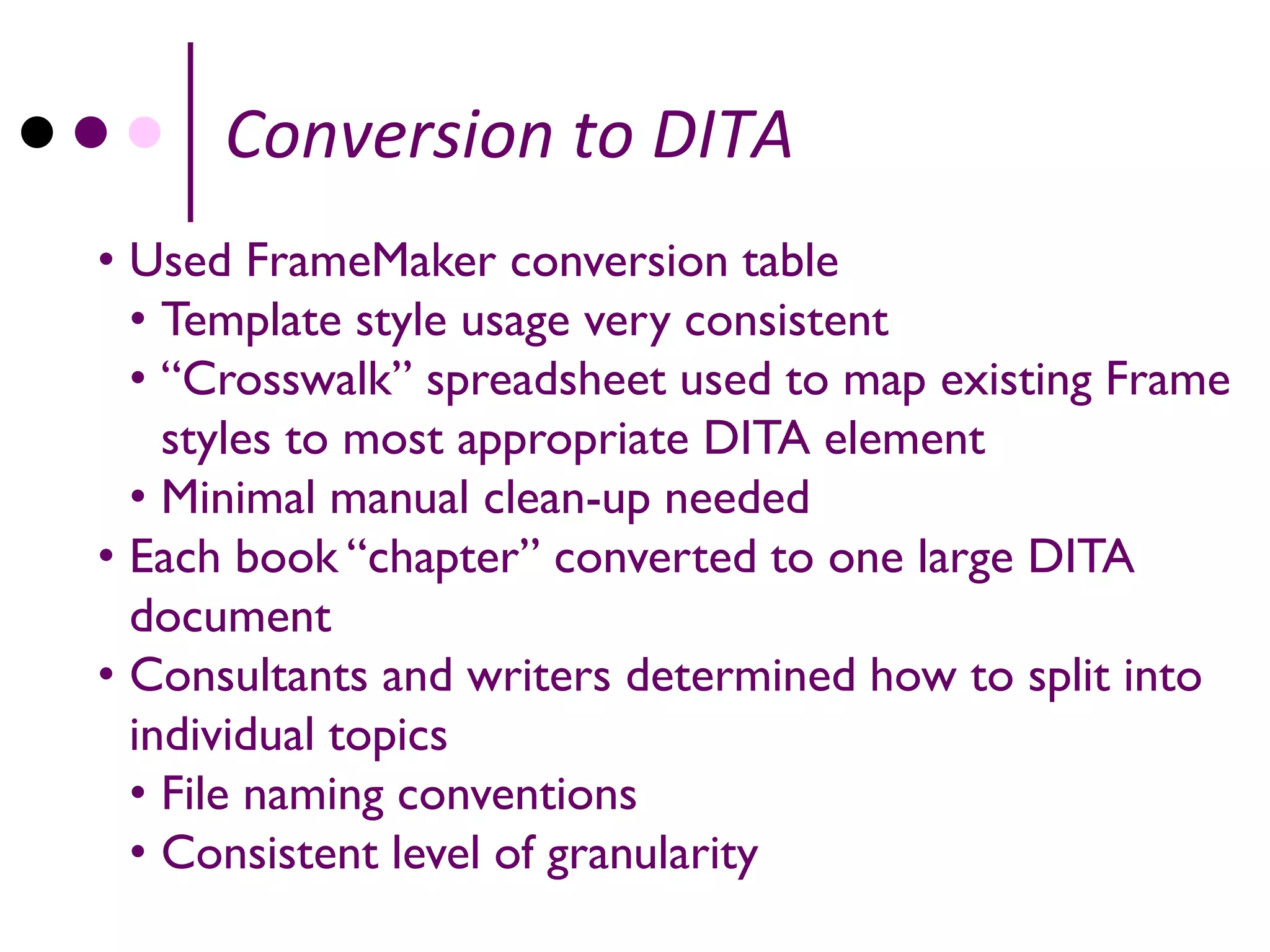 Conversion to DITA
• Used FrameMaker conversion table
  • Template style usage very consistent
  • “Crosswalk” spreadsheet used to map existing Frame
    styles to most appropriate DITA element
  • Minimal manual clean-up needed
• Each book “chapter” converted to one large DITA
  document
• Consultants and writers determined how to split into
  individual topics
  • File naming conventions
  • Consistent level of granularity
 
