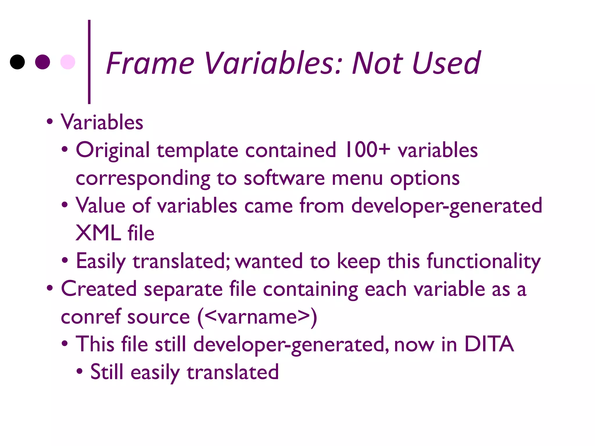 Frame Variables: Not Used
• Variables
  • Original template contained 100+ variables
    corresponding to software menu options
  • Value of variables came from developer-generated
    XML file
  • Easily translated; wanted to keep this functionality
• Created separate file containing each variable as a
  conref source (<varname>)
  • This file still developer-generated, now in DITA
    • Still easily translated
 