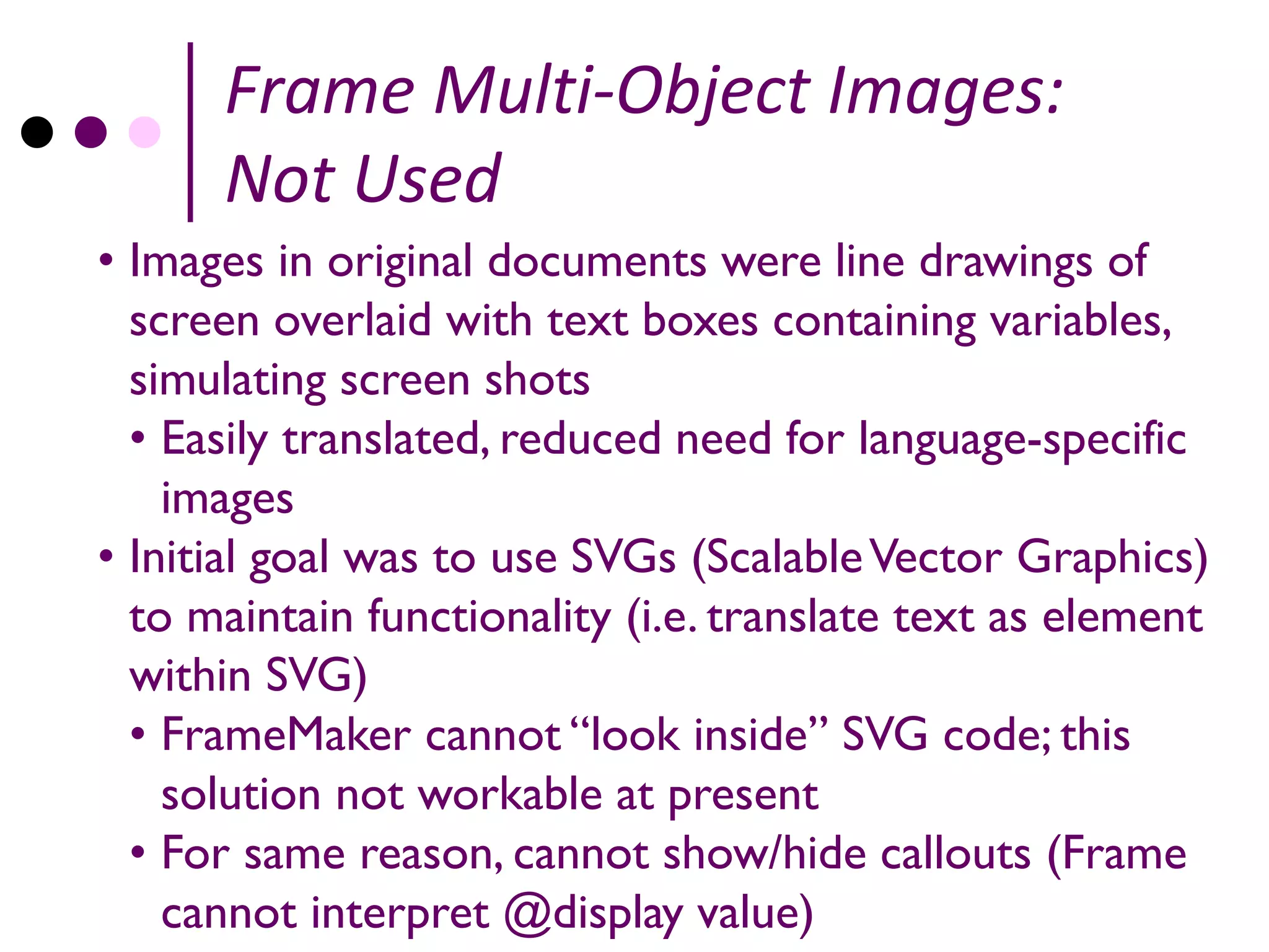 Frame Multi-Object Images:
      Not Used
• Images in original documents were line drawings of
  screen overlaid with text boxes containing variables,
  simulating screen shots
  • Easily translated, reduced need for language-specific
    images
• Initial goal was to use SVGs (Scalable Vector Graphics)
  to maintain functionality (i.e. translate text as element
  within SVG)
  • FrameMaker cannot “look inside” SVG code; this
    solution not workable at present
  • For same reason, cannot show/hide callouts (Frame
    cannot interpret @display value)
 