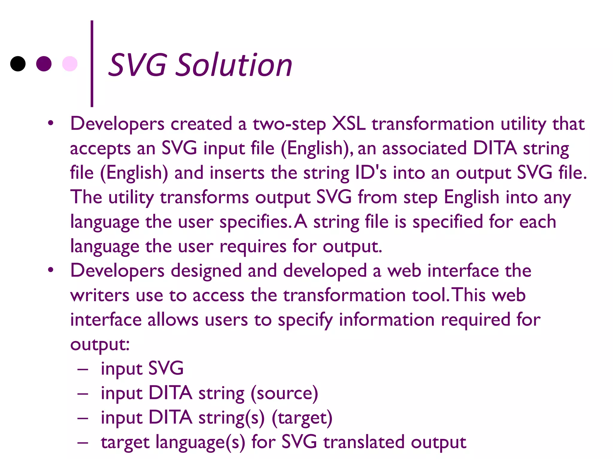 SVG Solution
• Developers created a two-step XSL transformation utility that
  accepts an SVG input file (English), an associated DITA string
  file (English) and inserts the string ID's into an output SVG file.
  The utility transforms output SVG from step English into any
  language the user specifies. A string file is specified for each
  language the user requires for output.
• Developers designed and developed a web interface the
  writers use to access the transformation tool. This web
  interface allows users to specify information required for
  output:
    – input SVG
    – input DITA string (source)
    – input DITA string(s) (target)
    – target language(s) for SVG translated output
 