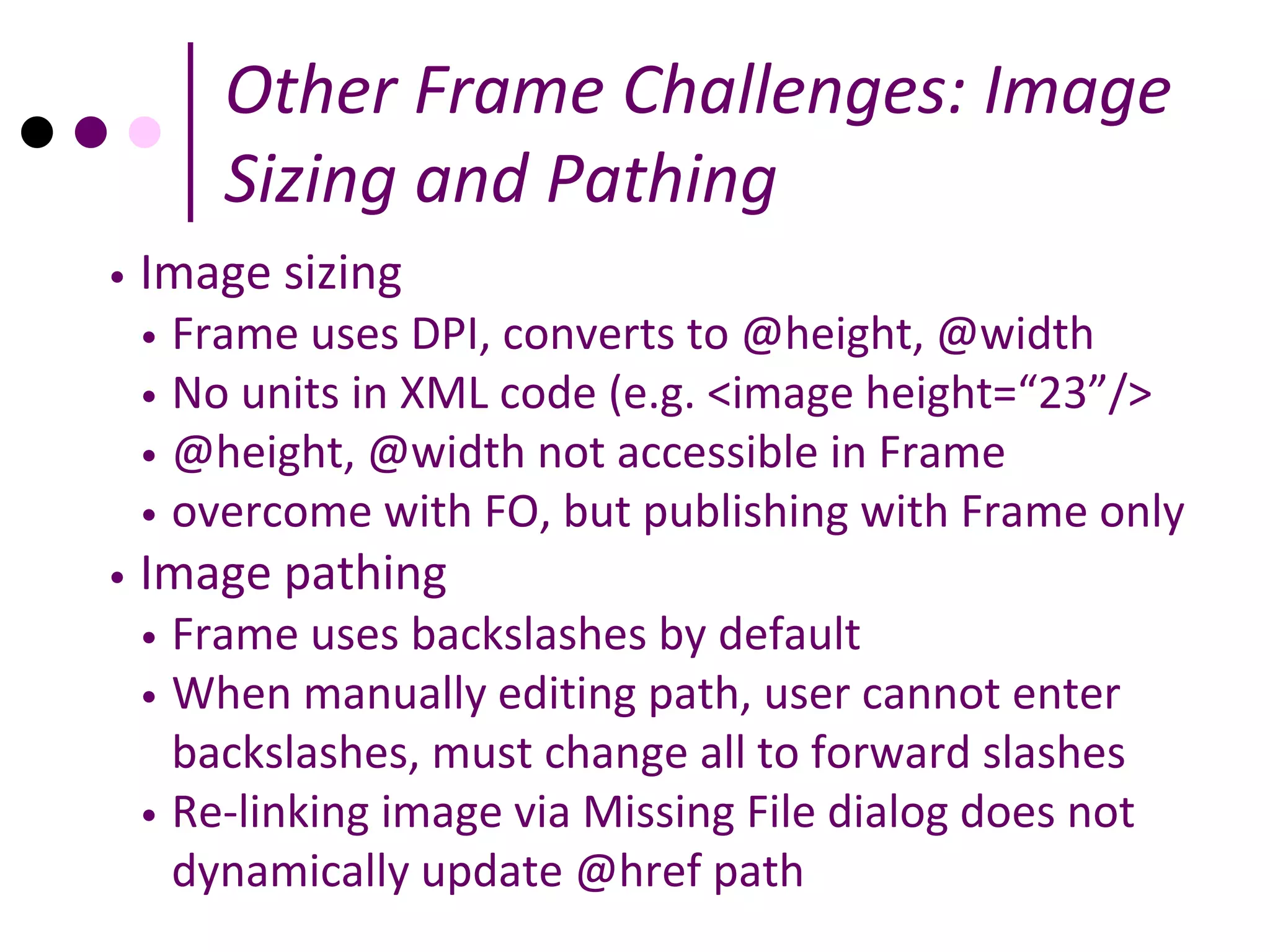 Other Frame Challenges: Image
        Sizing and Pathing
•   Image sizing
    • Frame uses DPI, converts to @height, @width
    • No units in XML code (e.g. <image height=“23”/>
    • @height, @width not accessible in Frame
    • overcome with FO, but publishing with Frame only
•   Image pathing
    • Frame uses backslashes by default
    • When manually editing path, user cannot enter
      backslashes, must change all to forward slashes
    • Re-linking image via Missing File dialog does not
      dynamically update @href path
 