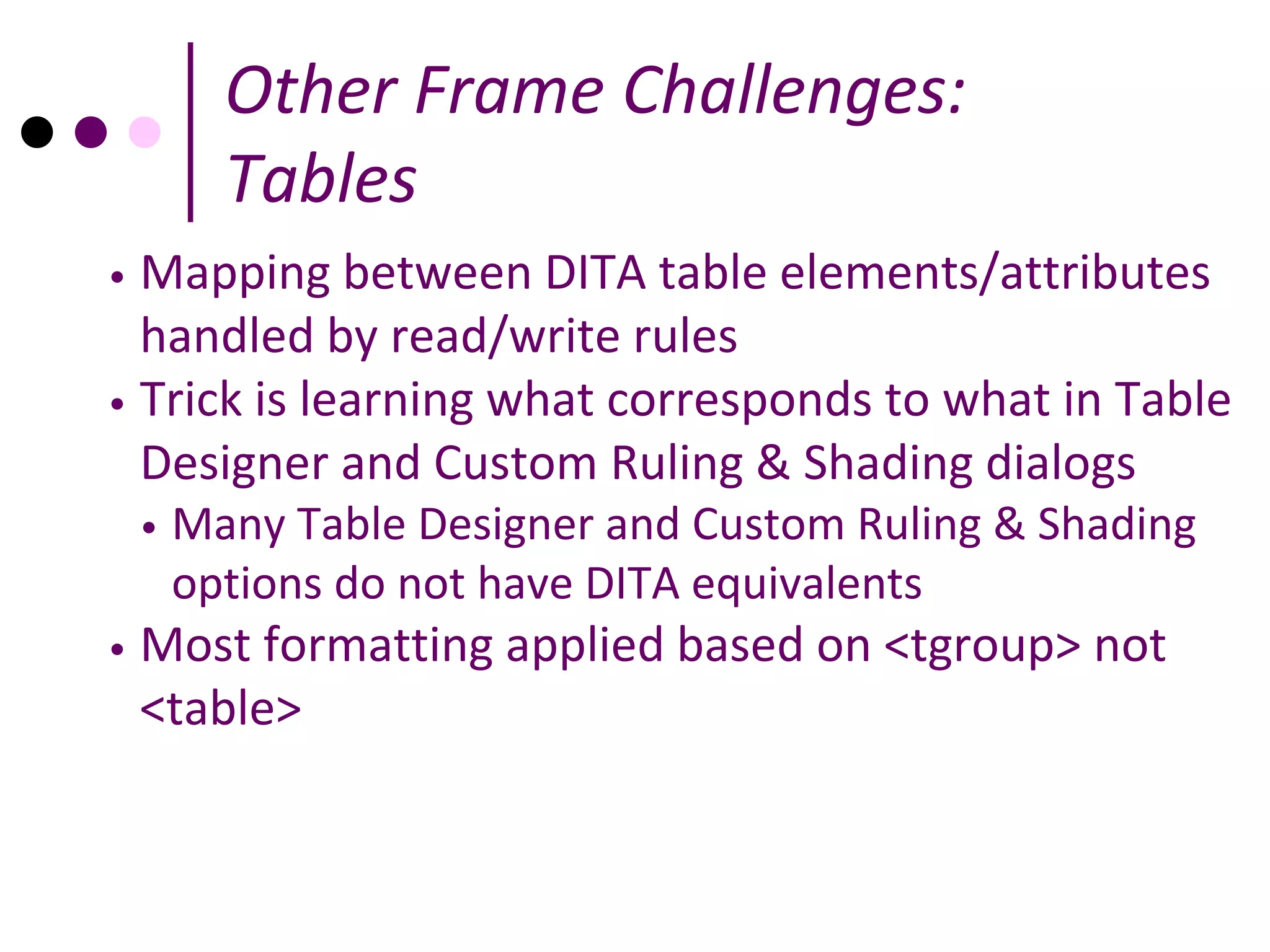 Other Frame Challenges:
          Tables
• Mapping between DITA table elements/attributes
  handled by read/write rules
• Trick is learning what corresponds to what in Table
  Designer and Custom Ruling & Shading dialogs
    •   Many Table Designer and Custom Ruling & Shading
        options do not have DITA equivalents
•   Most formatting applied based on <tgroup> not
    <table>
 