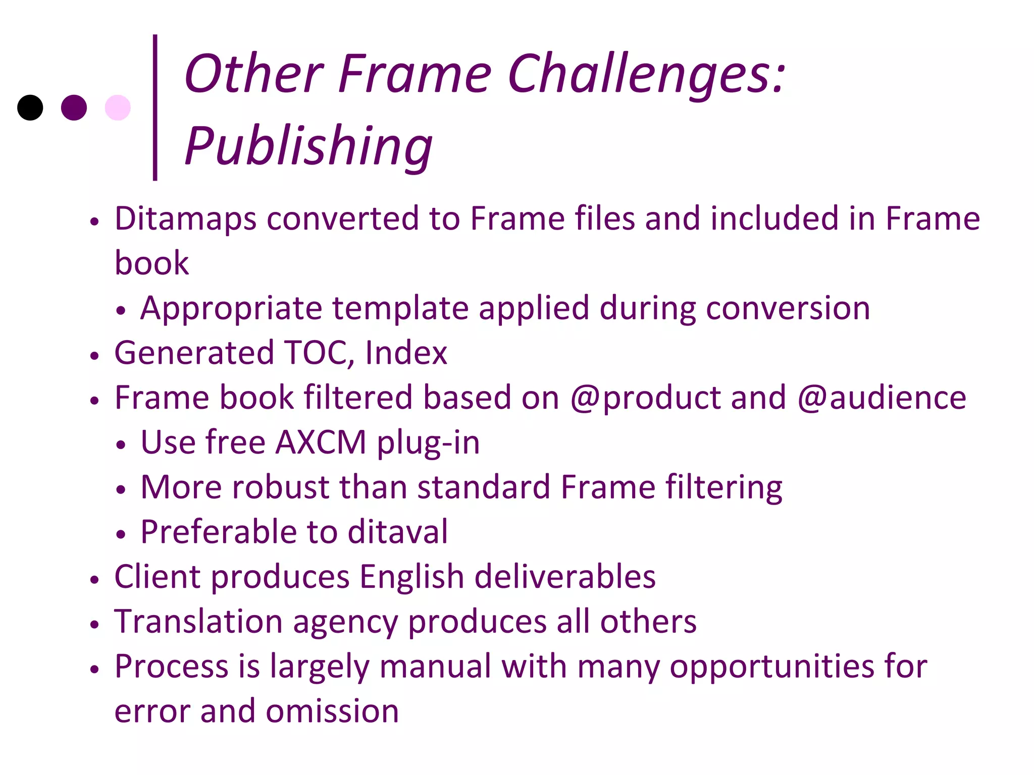 Other Frame Challenges:
        Publishing
•   Ditamaps converted to Frame files and included in Frame
    book
    • Appropriate template applied during conversion
•   Generated TOC, Index
•   Frame book filtered based on @product and @audience
    • Use free AXCM plug-in
    • More robust than standard Frame filtering
    • Preferable to ditaval
•   Client produces English deliverables
•   Translation agency produces all others
•   Process is largely manual with many opportunities for
    error and omission
 