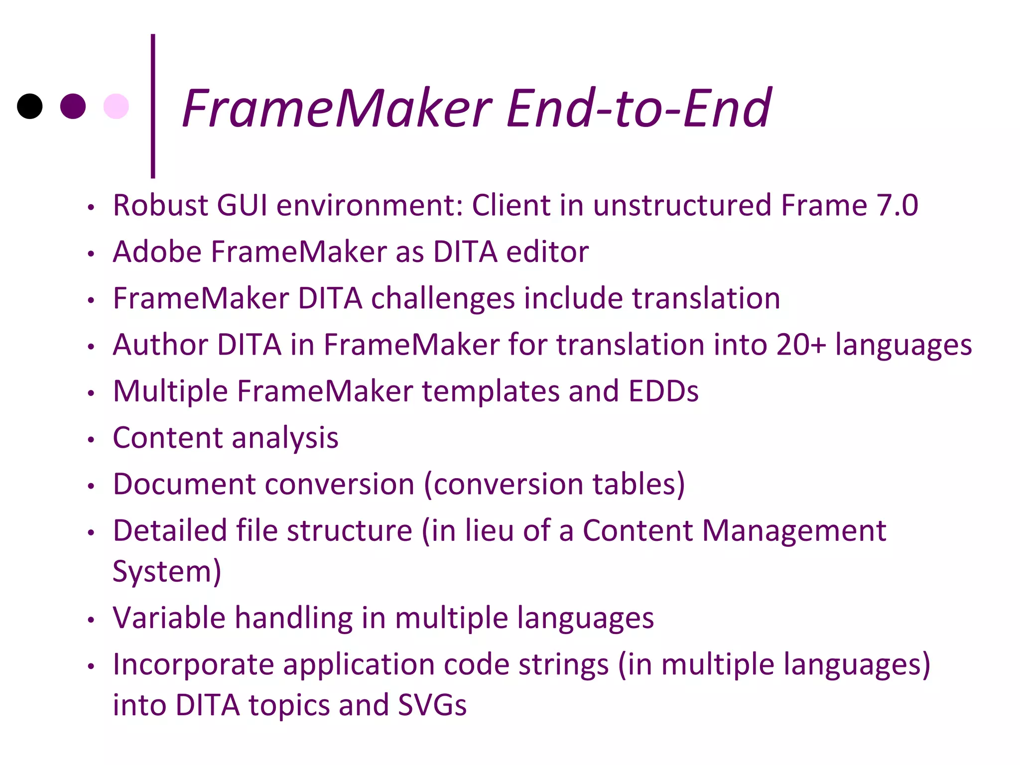 FrameMaker End-to-End
•   Robust GUI environment: Client in unstructured Frame 7.0
•   Adobe FrameMaker as DITA editor
•   FrameMaker DITA challenges include translation
•   Author DITA in FrameMaker for translation into 20+ languages
•   Multiple FrameMaker templates and EDDs
•   Content analysis
•   Document conversion (conversion tables)
•   Detailed file structure (in lieu of a Content Management
    System)
•   Variable handling in multiple languages
•   Incorporate application code strings (in multiple languages)
    into DITA topics and SVGs
 