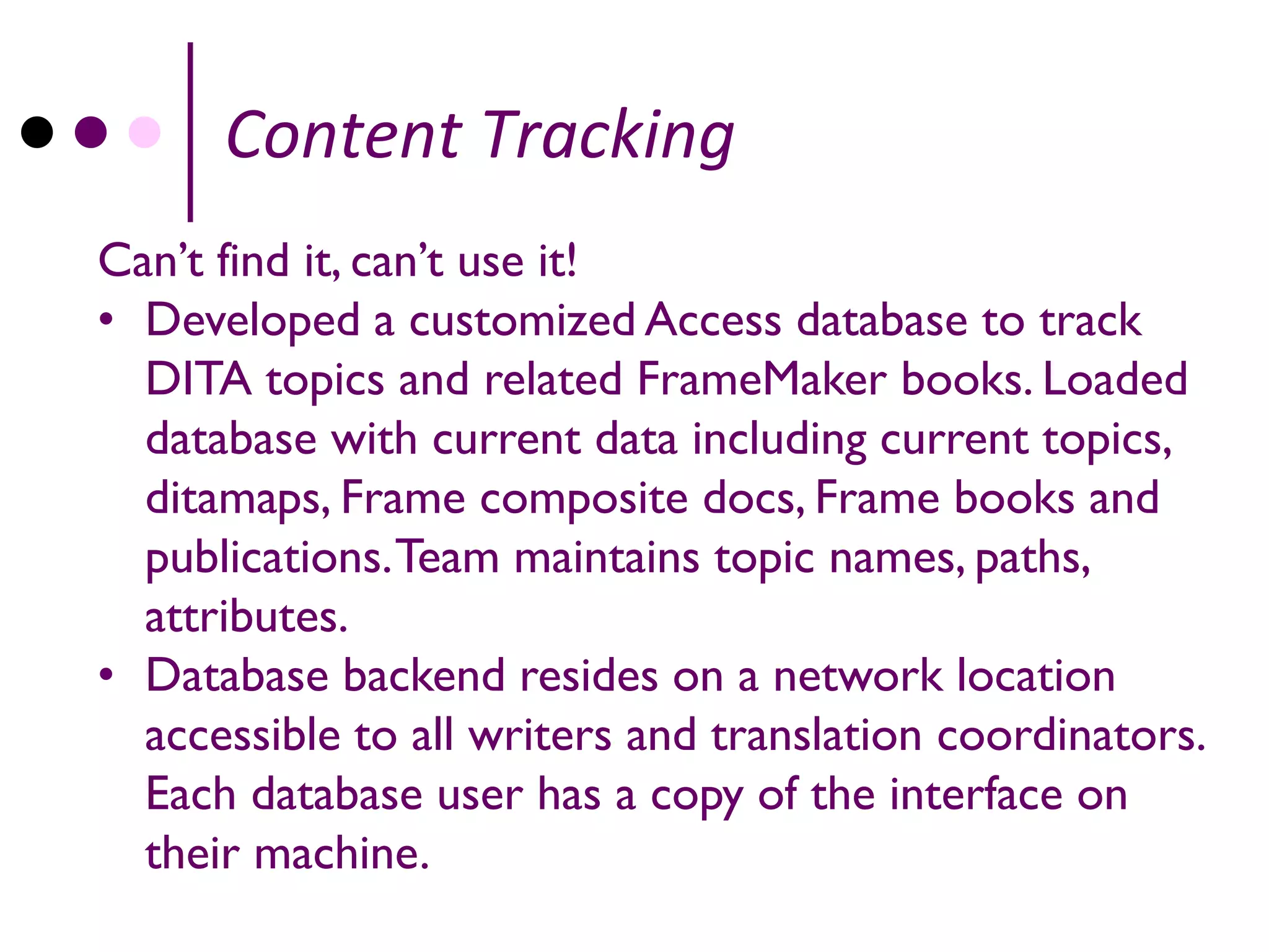 Content Tracking
Can’t find it, can’t use it!
• Developed a customized Access database to track
  DITA topics and related FrameMaker books. Loaded
  database with current data including current topics,
  ditamaps, Frame composite docs, Frame books and
  publications. Team maintains topic names, paths,
  attributes.
• Database backend resides on a network location
  accessible to all writers and translation coordinators.
  Each database user has a copy of the interface on
  their machine.
 
