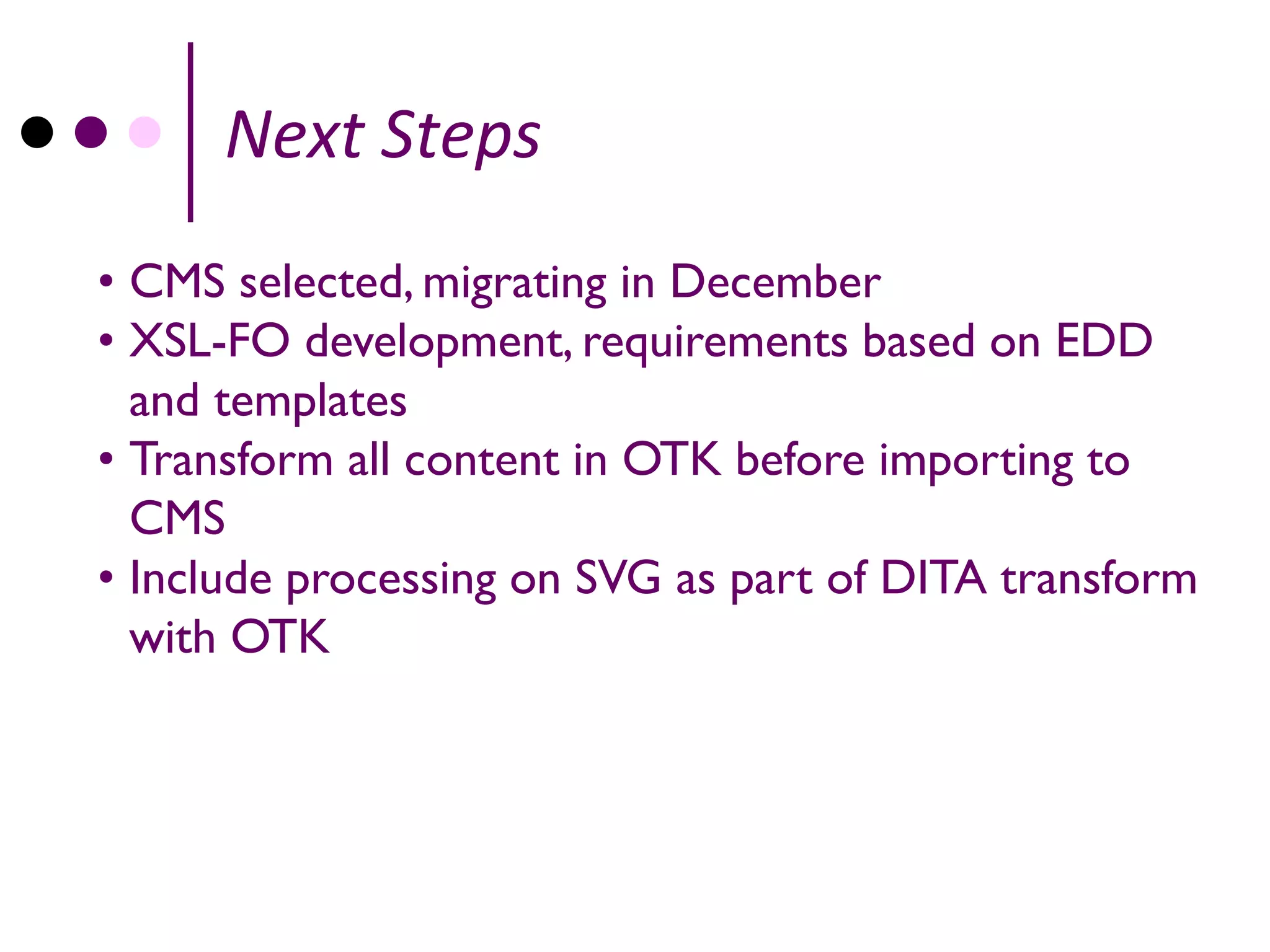 Next Steps
• CMS selected, migrating in December
• XSL-FO development, requirements based on EDD
  and templates
• Transform all content in OTK before importing to
  CMS
• Include processing on SVG as part of DITA transform
  with OTK
 