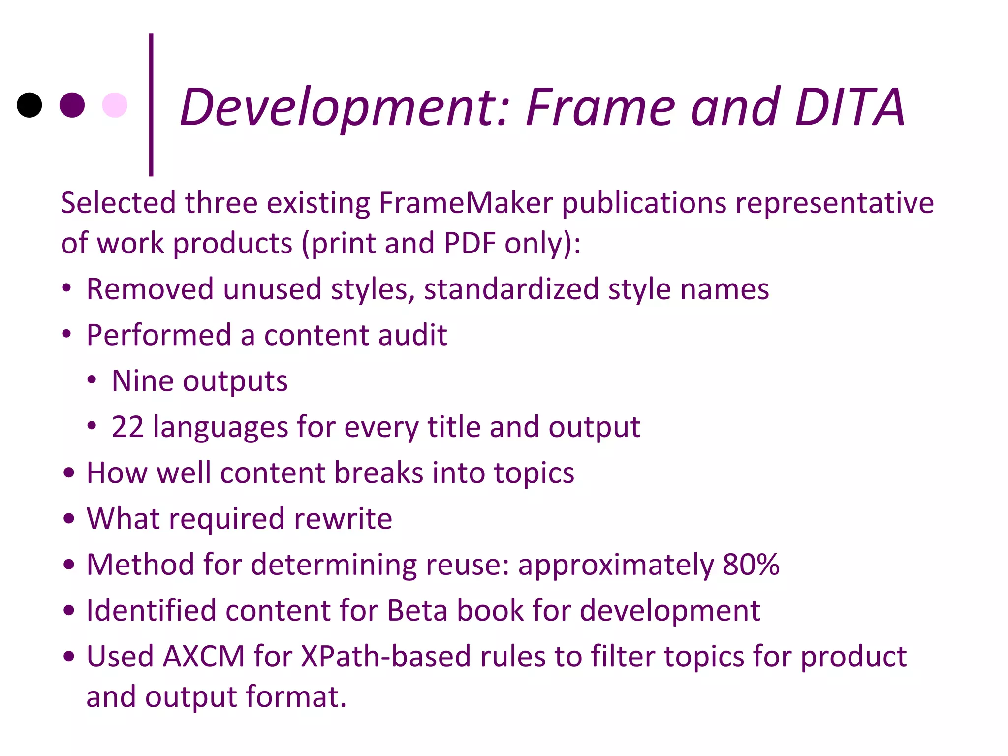 Development: Frame and DITA
Selected three existing FrameMaker publications representative
of work products (print and PDF only):
• Removed unused styles, standardized style names
• Performed a content audit
  • Nine outputs
  • 22 languages for every title and output
• How well content breaks into topics
• What required rewrite
• Method for determining reuse: approximately 80%
• Identified content for Beta book for development
• Used AXCM for XPath-based rules to filter topics for product
  and output format.
 