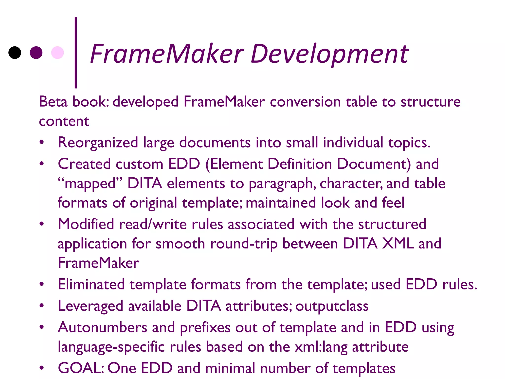 FrameMaker Development
Beta book: developed FrameMaker conversion table to structure
content
• Reorganized large documents into small individual topics.
• Created custom EDD (Element Definition Document) and
  “mapped” DITA elements to paragraph, character, and table
  formats of original template; maintained look and feel
• Modified read/write rules associated with the structured
  application for smooth round-trip between DITA XML and
  FrameMaker
• Eliminated template formats from the template; used EDD rules.
• Leveraged available DITA attributes; outputclass
• Autonumbers and prefixes out of template and in EDD using
  language-specific rules based on the xml:lang attribute
• GOAL: One EDD and minimal number of templates
 