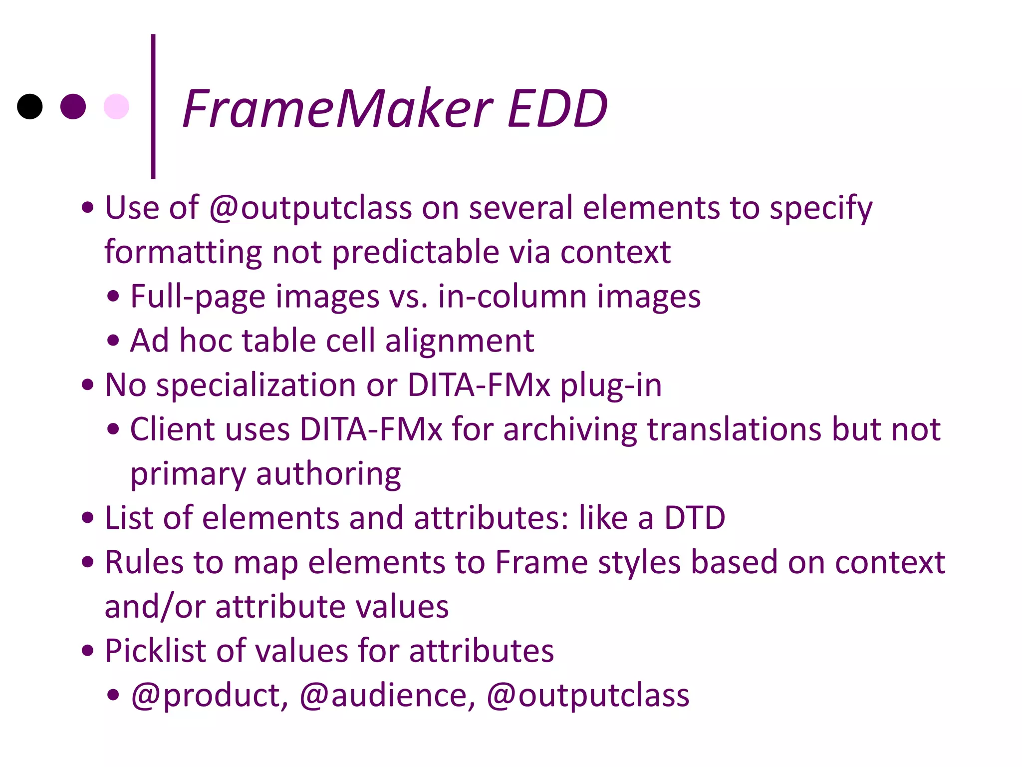 FrameMaker EDD
• Use of @outputclass on several elements to specify
  formatting not predictable via context
  • Full-page images vs. in-column images
  • Ad hoc table cell alignment
• No specialization or DITA-FMx plug-in
  • Client uses DITA-FMx for archiving translations but not
    primary authoring
• List of elements and attributes: like a DTD
• Rules to map elements to Frame styles based on context
  and/or attribute values
• Picklist of values for attributes
  • @product, @audience, @outputclass
 