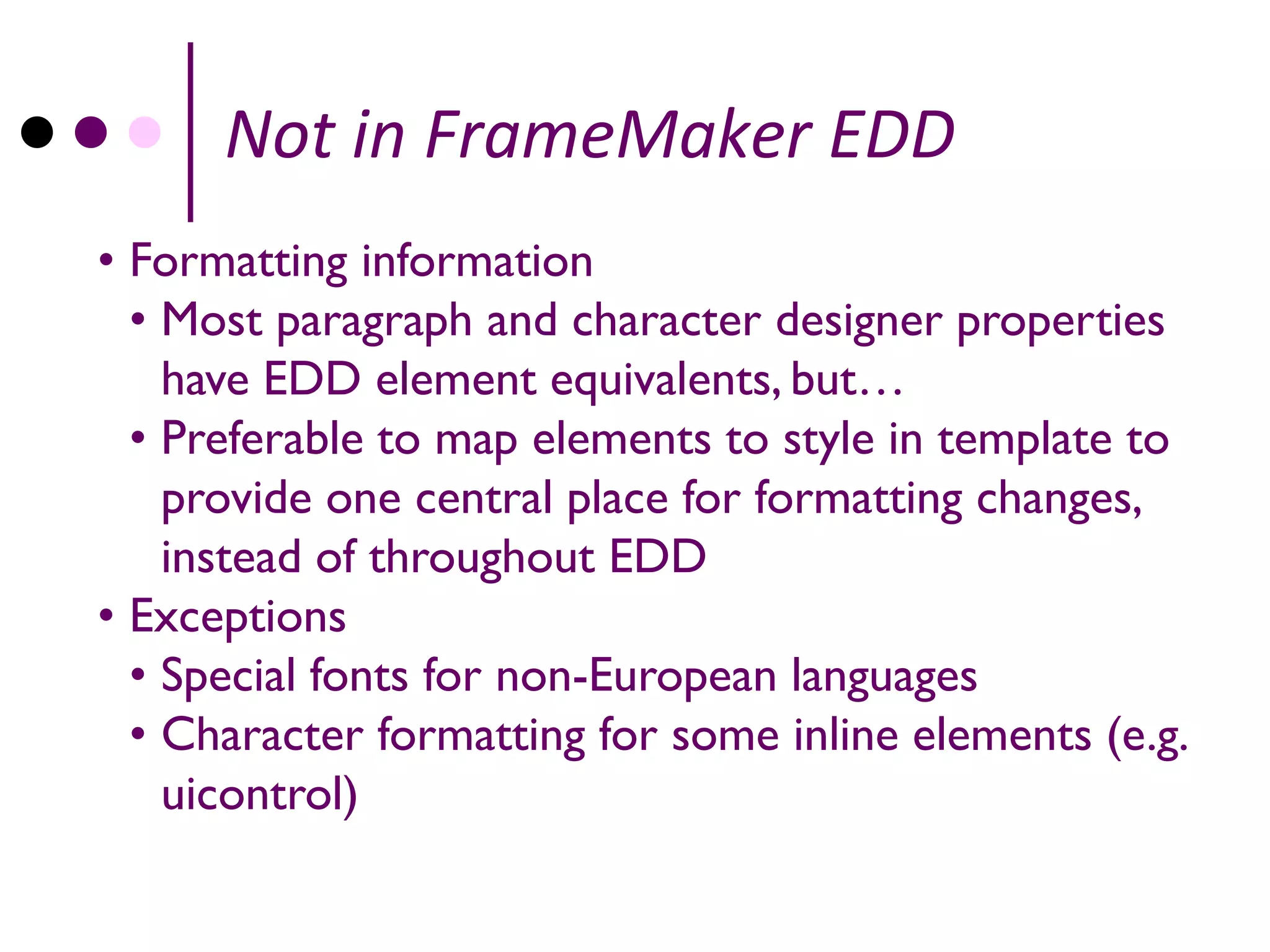 Not in FrameMaker EDD
• Formatting information
  • Most paragraph and character designer properties
    have EDD element equivalents, but…
  • Preferable to map elements to style in template to
    provide one central place for formatting changes,
    instead of throughout EDD
• Exceptions
  • Special fonts for non-European languages
  • Character formatting for some inline elements (e.g.
    uicontrol)
 