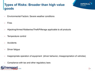 4Transport Forum – March 2016
Types of Risks: Broader than high value
goods
- Environmental Factors: Severe weather conditions
- Fires
- Hijacking/Armed Robberies/Theft/Pilferage applicable to all products
- Temperature control
- Accidents
- Driver fatigue
- Inappropriate operation of equipment (driver behavior, misappropriation of vehicles)
- Compliance with tax and other regulatory laws
 