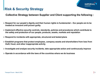 8Transport Forum – March 2016
Risk & Security Strategy
Collective Strategy between Supplier and Client supporting the following :
 Respect for our people’s dignity and their human rights is fundamental – Our people are to be
treated as innocent until proven guilty.
 Implement effective security controls, standards, policies and procedures which contribute to
the safety and protection of our people, products, assets, markets and reputation
 Respond to incidents with appropriate, structured and tested plans
 Establish programs that protect employees, company assets and shareholders from loss from
theft, fraud, and other inappropriate activity
 Investigate and analyze security incidents, take appropriate action and continuously improve
 Operate in accordance with the laws of the countries where we do business
 