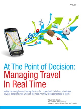 april 2011




At The Point of Decision:
Managing Travel
In Real Time
Mobile technologies are clearing the way for corporations to influence business
traveler behaviors even when on the road. Are they taking advantage of them?

                                                   A business travel
                                                   white paper presented by
                                                   Business Travel Media Group and Concur
 