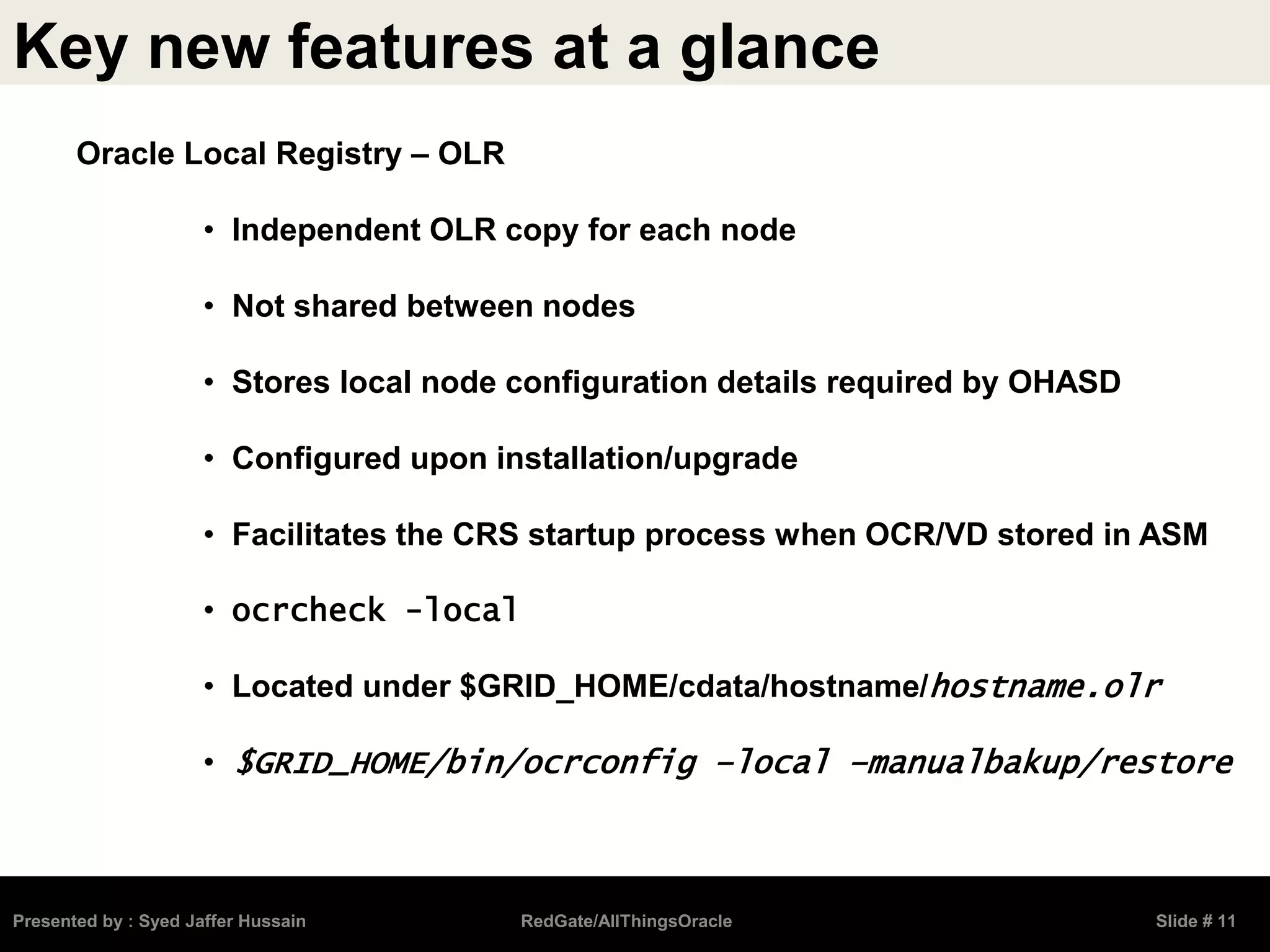 Key new features at a glance
Presented by : Syed Jaffer Hussain RedGate/AllThingsOracle Slide # 11
Oracle Local Registry – OLR
• Independent OLR copy for each node
• Not shared between nodes
• Stores local node configuration details required by OHASD
• Configured upon installation/upgrade
• Facilitates the CRS startup process when OCR/VD stored in ASM
• ocrcheck -local
• Located under $GRID_HOME/cdata/hostname/hostname.olr
• $GRID_HOME/bin/ocrconfig –local –manualbakup/restore
 