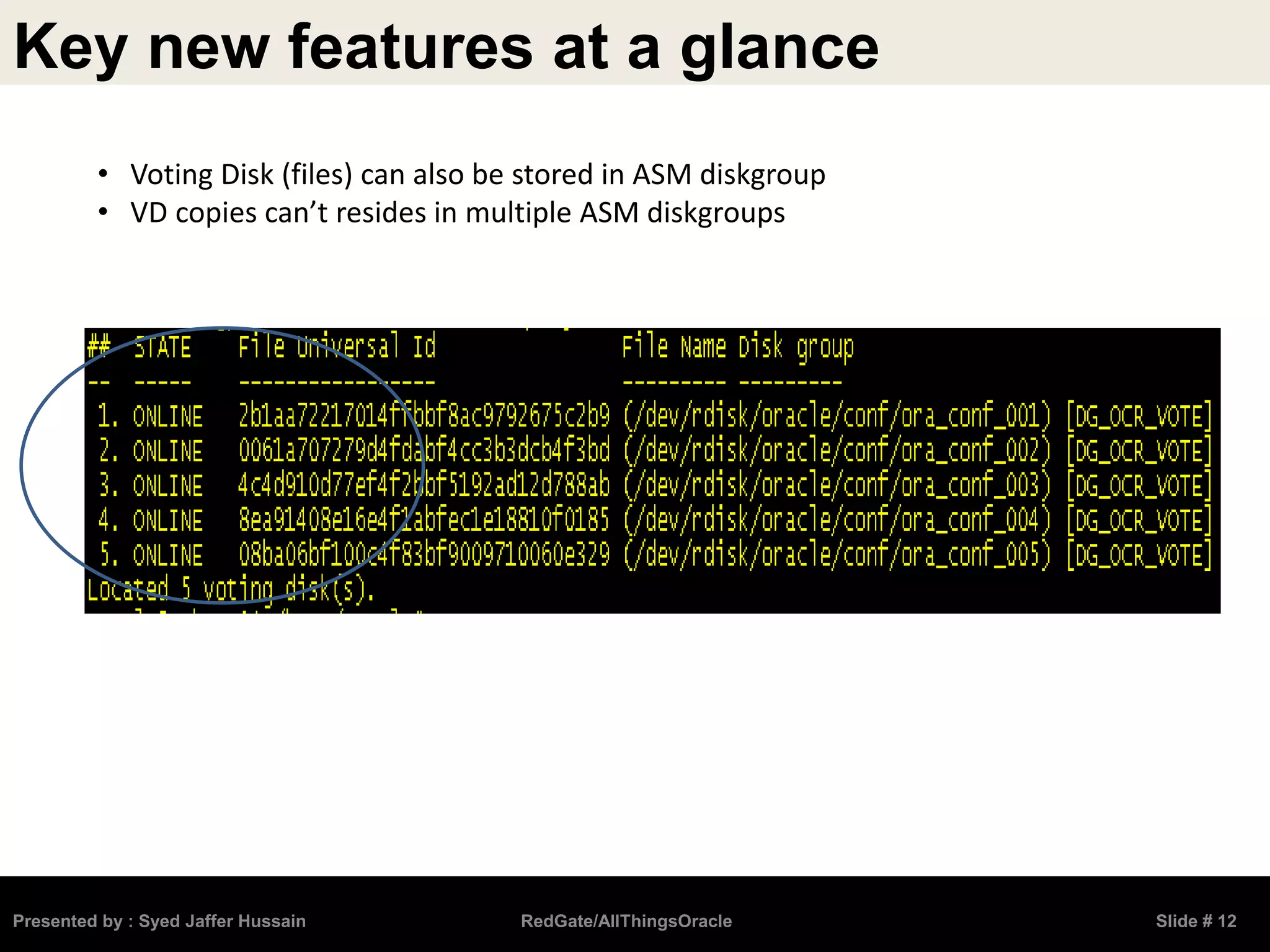 Key new features at a glance
Presented by : Syed Jaffer Hussain RedGate/AllThingsOracle Slide # 12
• Voting Disk (files) can also be stored in ASM diskgroup
• VD copies can’t resides in multiple ASM diskgroups
 