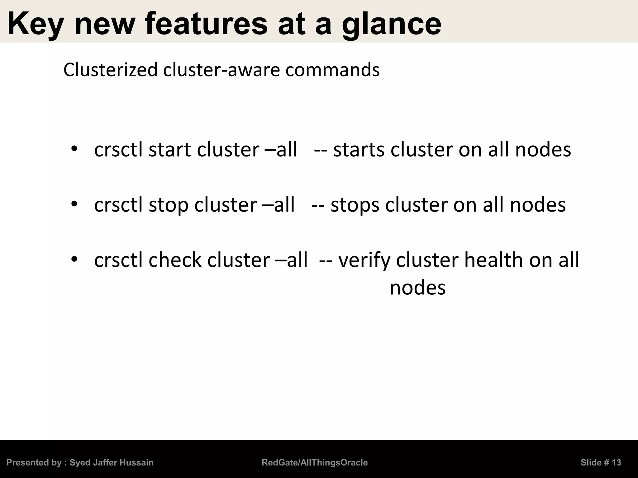 Key new features at a glance
Presented by : Syed Jaffer Hussain RedGate/AllThingsOracle Slide # 13
• crsctl start cluster –all -- starts cluster on all nodes
• crsctl stop cluster –all -- stops cluster on all nodes
• crsctl check cluster –all -- verify cluster health on all
nodes
Clusterized cluster-aware commands
 