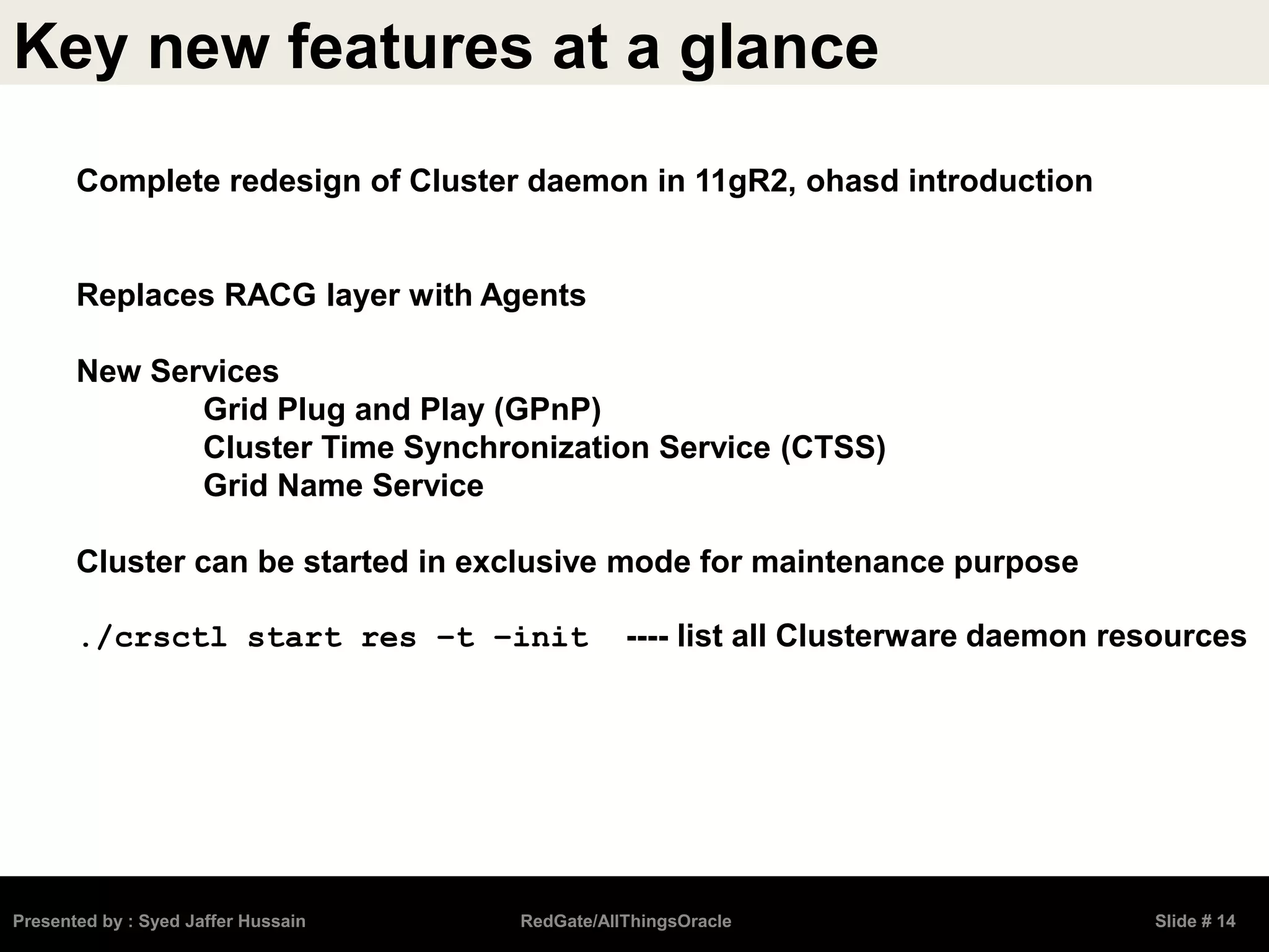 Key new features at a glance
Presented by : Syed Jaffer Hussain RedGate/AllThingsOracle Slide # 14
Complete redesign of Cluster daemon in 11gR2, ohasd introduction
Replaces RACG layer with Agents
New Services
Grid Plug and Play (GPnP)
Cluster Time Synchronization Service (CTSS)
Grid Name Service
Cluster can be started in exclusive mode for maintenance purpose
./crsctl start res –t –init ---- list all Clusterware daemon resources
 