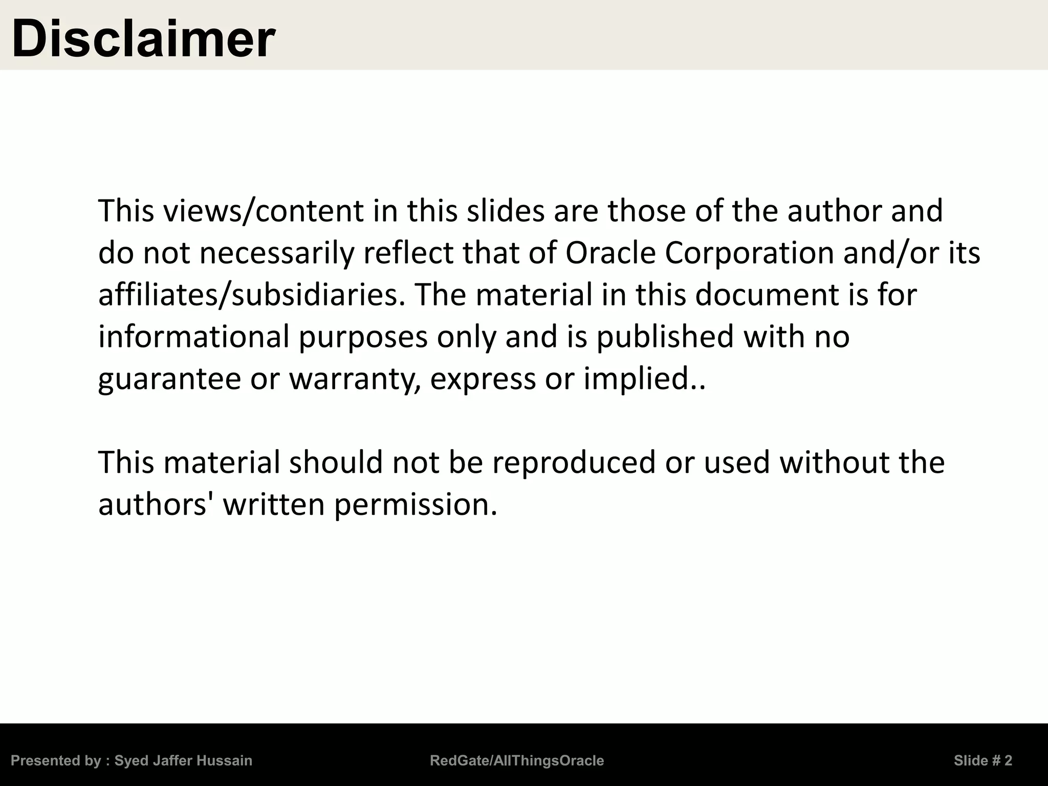Disclaimer
Presented by : Syed Jaffer Hussain RedGate/AllThingsOracle Slide # 2
This views/content in this slides are those of the author and
do not necessarily reflect that of Oracle Corporation and/or its
affiliates/subsidiaries. The material in this document is for
informational purposes only and is published with no
guarantee or warranty, express or implied..
This material should not be reproduced or used without the
authors' written permission.
 