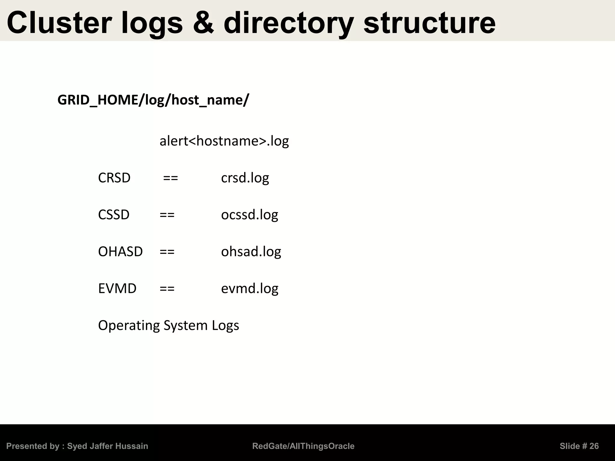 Cluster logs & directory structure
Presented by : Syed Jaffer Hussain RedGate/AllThingsOracle Slide # 26
alert<hostname>.log
CRSD == crsd.log
CSSD == ocssd.log
OHASD == ohsad.log
EVMD == evmd.log
Operating System Logs
GRID_HOME/log/host_name/
 