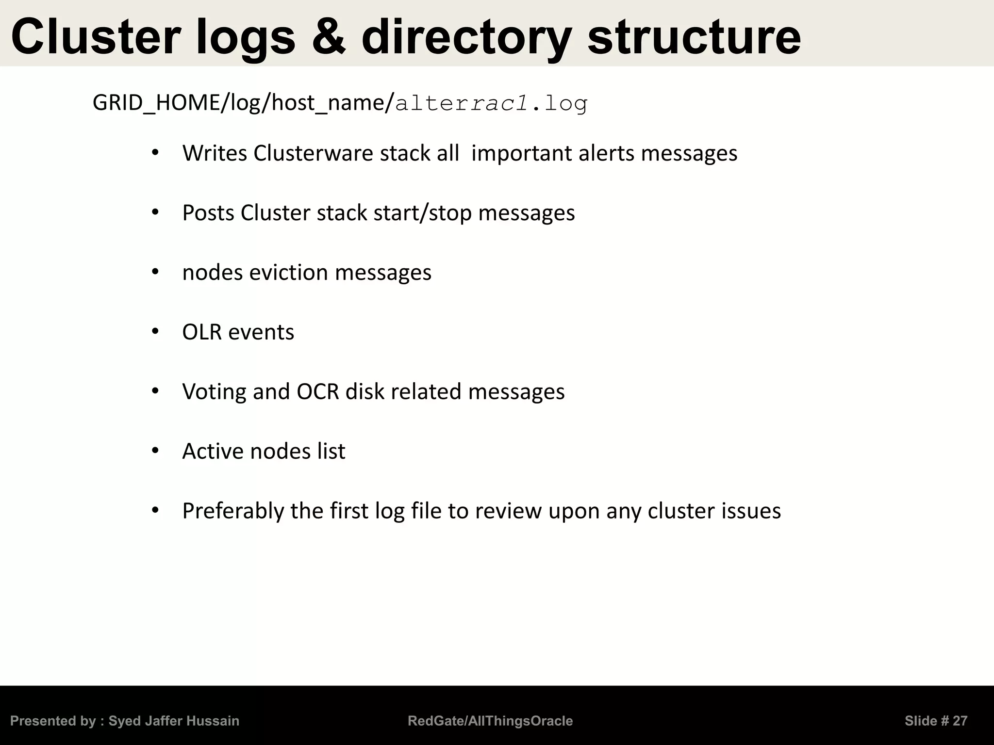 Cluster logs & directory structure
Presented by : Syed Jaffer Hussain RedGate/AllThingsOracle Slide # 27
• Writes Clusterware stack all important alerts messages
• Posts Cluster stack start/stop messages
• nodes eviction messages
• OLR events
• Voting and OCR disk related messages
• Active nodes list
• Preferably the first log file to review upon any cluster issues
GRID_HOME/log/host_name/alterrac1.log
 