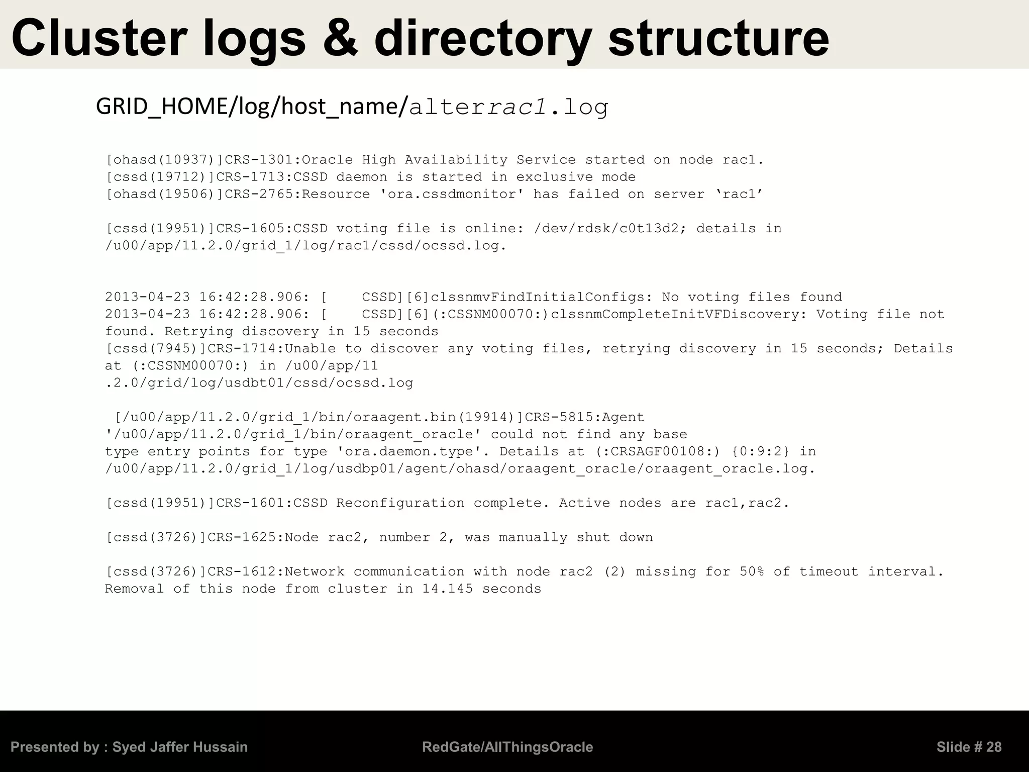 Cluster logs & directory structure
Presented by : Syed Jaffer Hussain RedGate/AllThingsOracle Slide # 28
GRID_HOME/log/host_name/alterrac1.log
[ohasd(10937)]CRS-1301:Oracle High Availability Service started on node rac1.
[cssd(19712)]CRS-1713:CSSD daemon is started in exclusive mode
[ohasd(19506)]CRS-2765:Resource 'ora.cssdmonitor' has failed on server ‘rac1’
[cssd(19951)]CRS-1605:CSSD voting file is online: /dev/rdsk/c0t13d2; details in
/u00/app/11.2.0/grid_1/log/rac1/cssd/ocssd.log.
2013-04-23 16:42:28.906: [ CSSD][6]clssnmvFindInitialConfigs: No voting files found
2013-04-23 16:42:28.906: [ CSSD][6](:CSSNM00070:)clssnmCompleteInitVFDiscovery: Voting file not
found. Retrying discovery in 15 seconds
[cssd(7945)]CRS-1714:Unable to discover any voting files, retrying discovery in 15 seconds; Details
at (:CSSNM00070:) in /u00/app/11
.2.0/grid/log/usdbt01/cssd/ocssd.log
[/u00/app/11.2.0/grid_1/bin/oraagent.bin(19914)]CRS-5815:Agent
'/u00/app/11.2.0/grid_1/bin/oraagent_oracle' could not find any base
type entry points for type 'ora.daemon.type'. Details at (:CRSAGF00108:) {0:9:2} in
/u00/app/11.2.0/grid_1/log/usdbp01/agent/ohasd/oraagent_oracle/oraagent_oracle.log.
[cssd(19951)]CRS-1601:CSSD Reconfiguration complete. Active nodes are rac1,rac2.
[cssd(3726)]CRS-1625:Node rac2, number 2, was manually shut down
[cssd(3726)]CRS-1612:Network communication with node rac2 (2) missing for 50% of timeout interval.
Removal of this node from cluster in 14.145 seconds
 