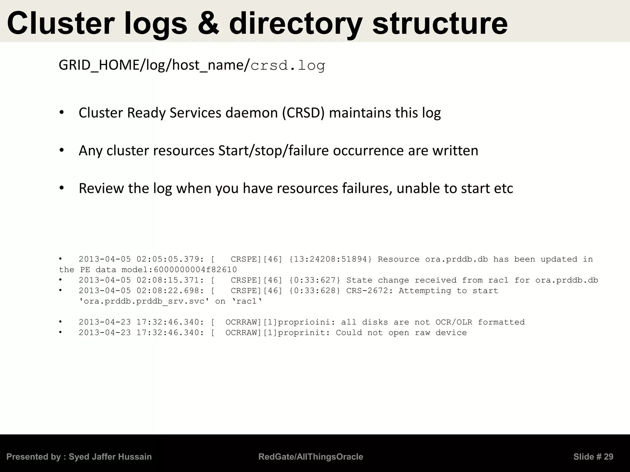 Cluster logs & directory structure
Presented by : Syed Jaffer Hussain RedGate/AllThingsOracle Slide # 29
• Cluster Ready Services daemon (CRSD) maintains this log
• Any cluster resources Start/stop/failure occurrence are written
• Review the log when you have resources failures, unable to start etc
• 2013-04-05 02:05:05.379: [ CRSPE][46] {13:24208:51894} Resource ora.prddb.db has been updated in
the PE data model:6000000004f82610
• 2013-04-05 02:08:15.371: [ CRSPE][46] {0:33:627} State change received from rac1 for ora.prddb.db
• 2013-04-05 02:08:22.698: [ CRSPE][46] {0:33:628} CRS-2672: Attempting to start
'ora.prddb.prddb_srv.svc' on ‘rac1‘
• 2013-04-23 17:32:46.340: [ OCRRAW][1]proprioini: all disks are not OCR/OLR formatted
• 2013-04-23 17:32:46.340: [ OCRRAW][1]proprinit: Could not open raw device
GRID_HOME/log/host_name/crsd.log
 