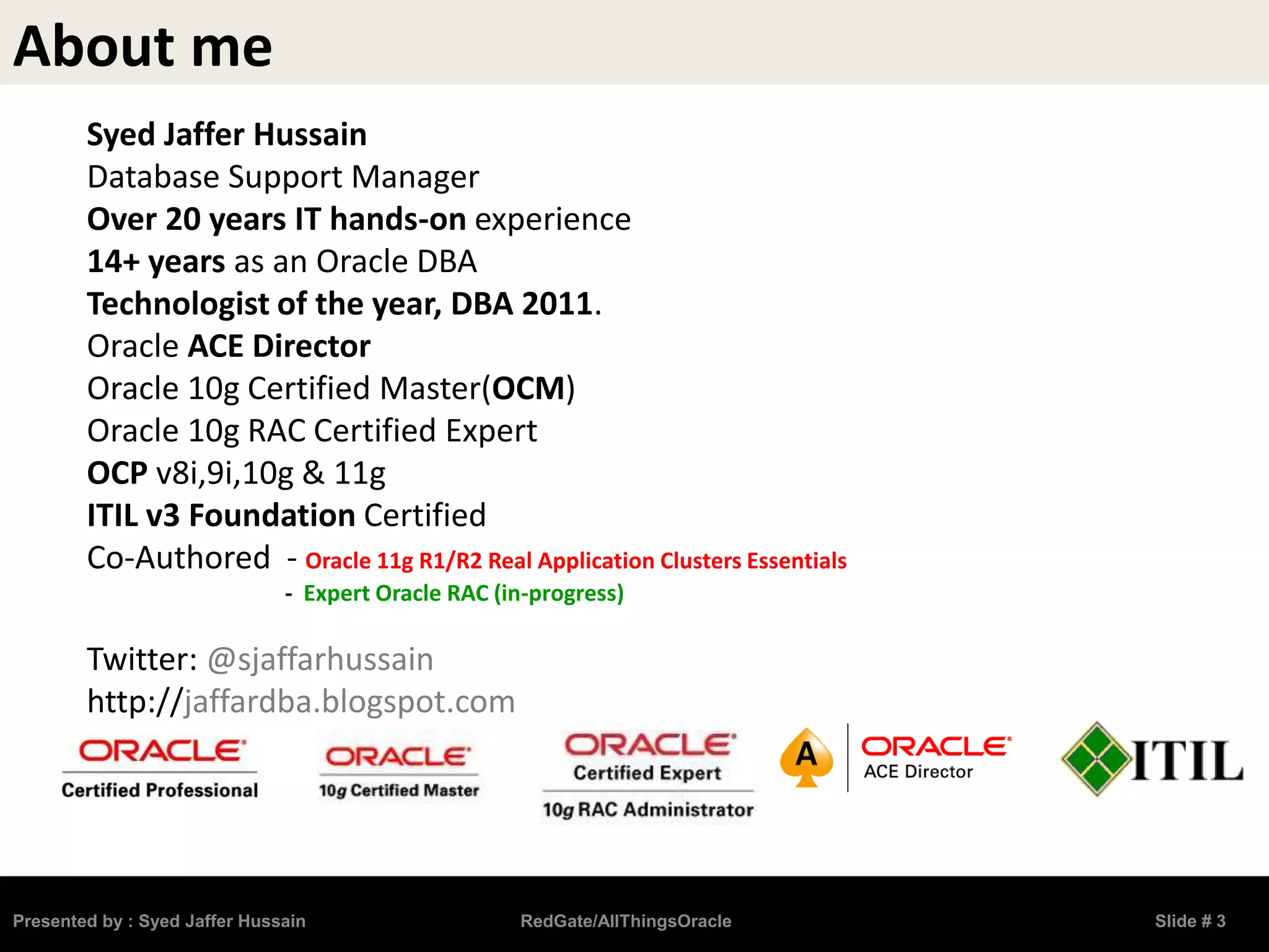 About me
Syed Jaffer Hussain
Database Support Manager
Over 20 years IT hands-on experience
14+ years as an Oracle DBA
Technologist of the year, DBA 2011.
Oracle ACE Director
Oracle 10g Certified Master(OCM)
Oracle 10g RAC Certified Expert
OCP v8i,9i,10g & 11g
ITIL v3 Foundation Certified
Co-Authored - Oracle 11g R1/R2 Real Application Clusters Essentials
- Expert Oracle RAC (in-progress)
Twitter: @sjaffarhussain
http://jaffardba.blogspot.com
Presented by : Syed Jaffer Hussain RedGate/AllThingsOracle Slide # 3
 