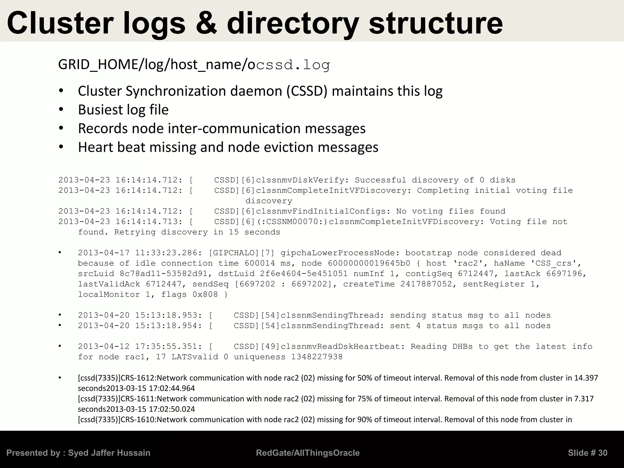 Cluster logs & directory structure
Presented by : Syed Jaffer Hussain RedGate/AllThingsOracle Slide # 30
• Cluster Synchronization daemon (CSSD) maintains this log
• Busiest log file
• Records node inter-communication messages
• Heart beat missing and node eviction messages
2013-04-23 16:14:14.712: [ CSSD][6]clssnmvDiskVerify: Successful discovery of 0 disks
2013-04-23 16:14:14.712: [ CSSD][6]clssnmCompleteInitVFDiscovery: Completing initial voting file
discovery
2013-04-23 16:14:14.712: [ CSSD][6]clssnmvFindInitialConfigs: No voting files found
2013-04-23 16:14:14.713: [ CSSD][6](:CSSNM00070:)clssnmCompleteInitVFDiscovery: Voting file not
found. Retrying discovery in 15 seconds
• 2013-04-17 11:33:23.286: [GIPCHALO][7] gipchaLowerProcessNode: bootstrap node considered dead
because of idle connection time 600014 ms, node 60000000019645b0 { host ‘rac2', haName 'CSS_crs',
srcLuid 8c78ad11-53582d91, dstLuid 2f6e4604-5e451051 numInf 1, contigSeq 6712447, lastAck 6697196,
lastValidAck 6712447, sendSeq [6697202 : 6697202], createTime 2417887052, sentRegister 1,
localMonitor 1, flags 0x808 }
• 2013-04-20 15:13:18.953: [ CSSD][54]clssnmSendingThread: sending status msg to all nodes
• 2013-04-20 15:13:18.954: [ CSSD][54]clssnmSendingThread: sent 4 status msgs to all nodes
• 2013-04-12 17:35:55.351: [ CSSD][49]clssnmvReadDskHeartbeat: Reading DHBs to get the latest info
for node rac1, 17 LATSvalid 0 uniqueness 1348227938
• [cssd(7335)]CRS-1612:Network communication with node rac2 (02) missing for 50% of timeout interval. Removal of this node from cluster in 14.397
seconds2013-03-15 17:02:44.964
[cssd(7335)]CRS-1611:Network communication with node rac2 (02) missing for 75% of timeout interval. Removal of this node from cluster in 7.317
seconds2013-03-15 17:02:50.024
[cssd(7335)]CRS-1610:Network communication with node rac2 (02) missing for 90% of timeout interval. Removal of this node from cluster in
GRID_HOME/log/host_name/ocssd.log
 