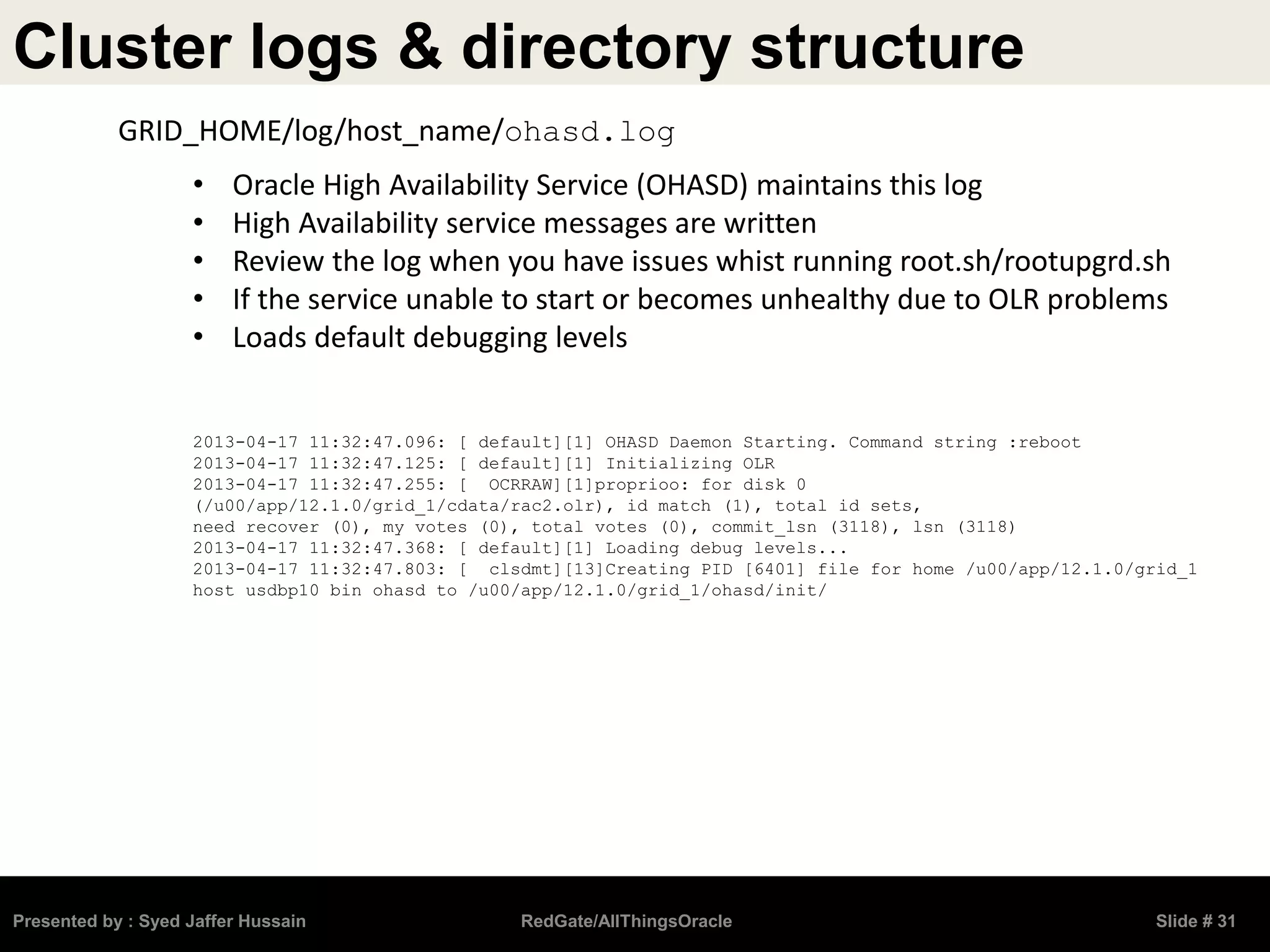 Cluster logs & directory structure
Presented by : Syed Jaffer Hussain RedGate/AllThingsOracle Slide # 31
• Oracle High Availability Service (OHASD) maintains this log
• High Availability service messages are written
• Review the log when you have issues whist running root.sh/rootupgrd.sh
• If the service unable to start or becomes unhealthy due to OLR problems
• Loads default debugging levels
2013-04-17 11:32:47.096: [ default][1] OHASD Daemon Starting. Command string :reboot
2013-04-17 11:32:47.125: [ default][1] Initializing OLR
2013-04-17 11:32:47.255: [ OCRRAW][1]proprioo: for disk 0
(/u00/app/12.1.0/grid_1/cdata/rac2.olr), id match (1), total id sets,
need recover (0), my votes (0), total votes (0), commit_lsn (3118), lsn (3118)
2013-04-17 11:32:47.368: [ default][1] Loading debug levels...
2013-04-17 11:32:47.803: [ clsdmt][13]Creating PID [6401] file for home /u00/app/12.1.0/grid_1
host usdbp10 bin ohasd to /u00/app/12.1.0/grid_1/ohasd/init/
GRID_HOME/log/host_name/ohasd.log
 