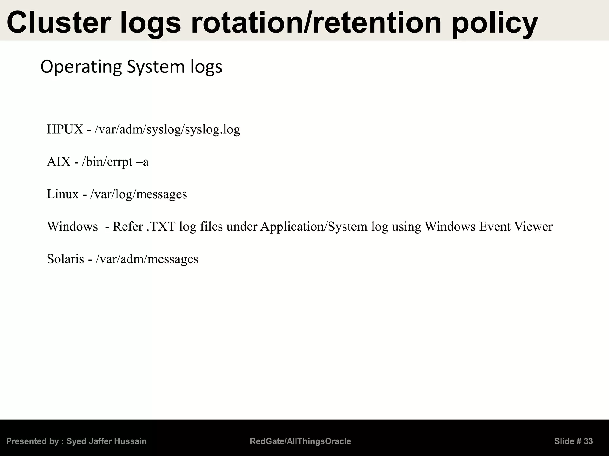 Cluster logs rotation/retention policy
Presented by : Syed Jaffer Hussain RedGate/AllThingsOracle Slide # 33
Operating System logs
HPUX - /var/adm/syslog/syslog.log
AIX - /bin/errpt –a
Linux - /var/log/messages
Windows - Refer .TXT log files under Application/System log using Windows Event Viewer
Solaris - /var/adm/messages
 