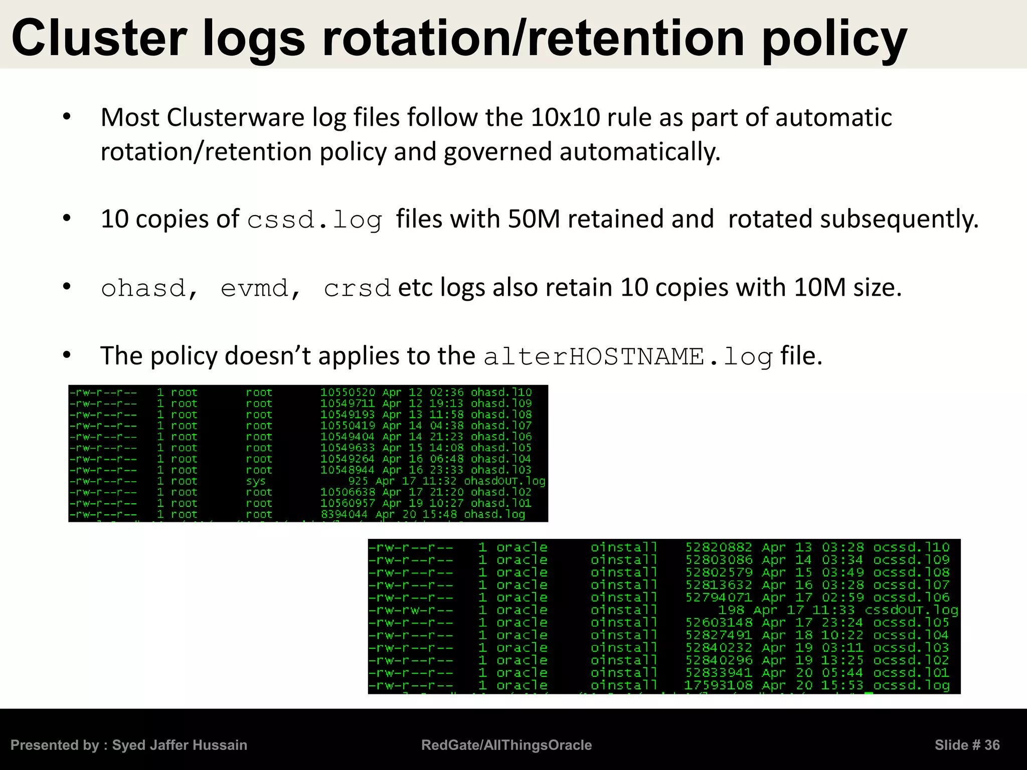 Cluster logs rotation/retention policy
Presented by : Syed Jaffer Hussain RedGate/AllThingsOracle Slide # 36
• Most Clusterware log files follow the 10x10 rule as part of automatic
rotation/retention policy and governed automatically.
• 10 copies of cssd.log files with 50M retained and rotated subsequently.
• ohasd, evmd, crsd etc logs also retain 10 copies with 10M size.
• The policy doesn’t applies to the alterHOSTNAME.log file.
 